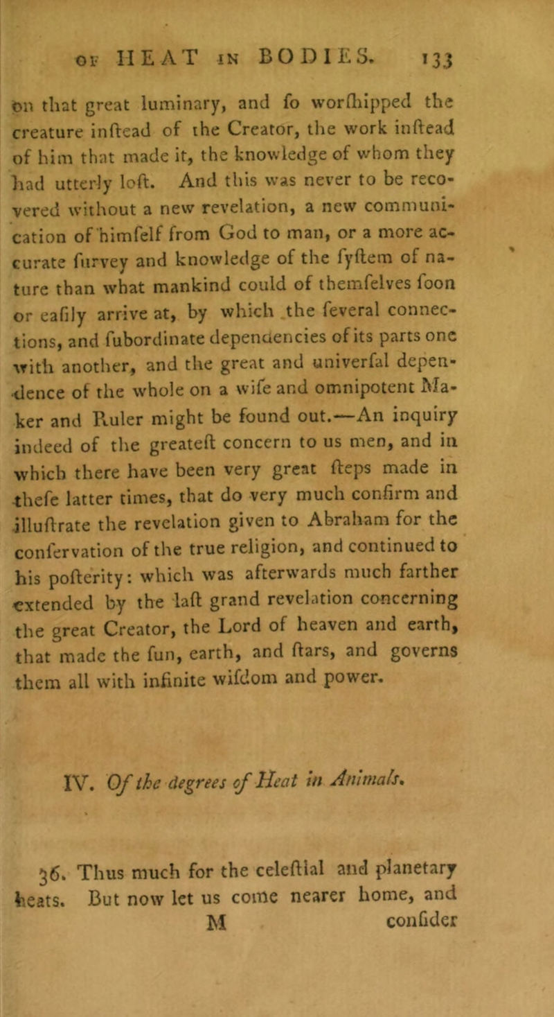 on that great luminary, and fo worfliipped the creature inflead of the Creator, tlie work inftead of him that made it, the knowledge of whom they had utterly loft. And this was never to be reco- vered without a new revelation, a new communi- cation of himfelf from God to man, or a more ac- curate fiirvey and knowletlge of the fyftem of na- ture than what mankind could of themfelves foon or eafily arrive at, by which the feveral connec- tions, and fubordinate depenuencies of its parts one with another, and the great and univerfal depen- dence of the whole on a wife and omnipotent Ma- ker and Ptuler might be found out.—An inquiry indeed of the greateft concern to us men, and in which there have been very great llreps made in thefe latter times, that do very much confirm and illuflrate the revelation given to Abraham for the confervation of the true religion, and continued to his pofferity: which was afterwards much farther extended by the laft grand revelation concerning the great Creator, the Lord of heaven and earth, that made the fun, earth, and ftars, and governs them all with infinite wifdom and power. IV. Of the degrees of Heat in Animals, 36. Thus much for the celeftial and planetary heats. But now let us come nearer home, and M coiifider