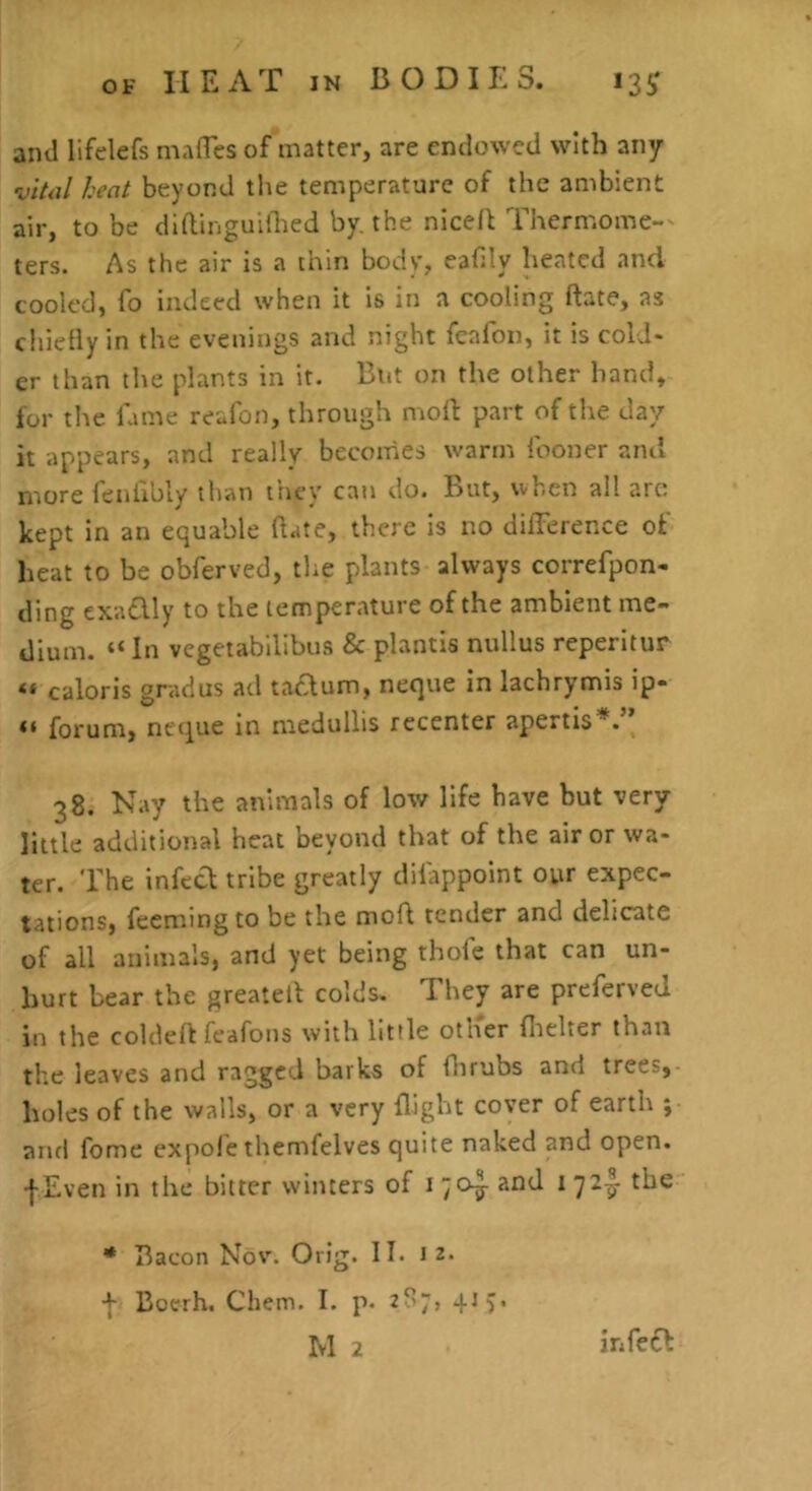 and lifelefs mafles of matter, are endowed with any vital heat beyond the temperature of the ambient air, to be diftinguiihed by, the niced Thermome-^ ters. As the air is a thin body, eafUy heated and cooled, fo indeed when it is in a cooling ftate, as chietly in the evenings and night fcafon, it is cold- er than the plants in it. But on the other hand, for the lame reafon, through moll part of the day it appears, and really becomes warm Iboner and more fenlibly than they can do. But, when all arc kept in an equable (late, there is no difference of heat to be obferved, the plants always correfpon- ding exadlly to the temperature of the ambient me- dium. “ In vegetabilibus & plantis nullus reperitur « caloris gradus ad tac^um, neque in lachrymis ip- “ forum, nt'i^ue in medullis recenter apertis*. 38. Nay the animals of low life have but very- little additional heat beyond that of the air or wa- ter. The infect tribe greatly diiappoint our expec- tations, feemingto be the molt tender and delicate of all animals, and yet being thole that can un- hurt bear the greatell colds. They are preferveJ in the coldelt fcafons with little oth'er flielter than the leaves and ragged barks of flirubs and trees, holes of the walls, or a very flight cover of earth ; and fome expoie themfelves quite naked and open. •[Even in the bitter winters of i and i jZy the * Bacon Nov. Orig. II. 12. •[ Boerh. Chem. I. p. 2r’7’ 4M’ M 2 infefl
