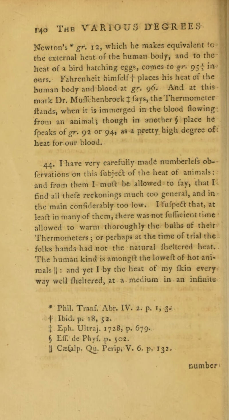 Newton’s * gr. i2, which he makes equivalent (c the external heat of the human body, and to the- heat of a bird hatching eggs, comes to gr. 95t in , ours. Fahrenheit himfelff places his heat of the human body and-blood at gr. y6. And at this- mark Dr. Muflchenbroekt lays, the Thermometer Hands, when it is immergcd in the blood flowing: from an animaU though in another place he fpcaks of^r. 92 or 94, as a pretty>igh degree off heat for-our blood.- 44. rhave very carefully made numberlefs ob-- fervations on this fubjed of the heat of animals: and from them I muft be allowed^to fay, that U find all thefe reckonings much too general, and in- the main confiderably too low. Tlufpedf that, at leaf! in many of them, there was not fulFicient time ■ allowed to warm thoroughly the bulbs of their Thermometers j or perhaps at the time of trial the • folks hands had not the natural fheltered heat. - The human kind is amongft the loweft of hot ani- mals 11 : and yet I by the heat of my Ikin every way well fheltered, at a medium in.an infinite * Phil. Tranf. Abr. IV. 2. p. l, 3.:- f Ibid. p. 18, 52. X Eph. Ultraj. 1728, p. 679. § EfT. de Phyf. p. 502. U Csefalp. Q^. Perip, V. 6. p. 132. number;
