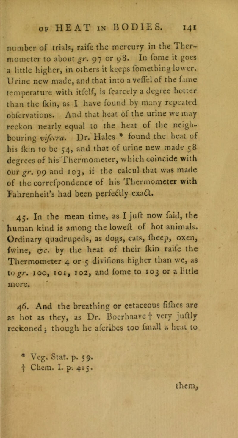 number of trials, raife the mercury in the Ther- mometer to about gr. 97 or 98. In Tome it goes a little higher, in others it keeps fomeihing lower. Urine new made, and that into a velTel of the fame temperature with itfelf, is fcarcely a degree hotter than the fkin, as I ha\e found by many repeated obfervations. And that heat of the urine we may reckon nearly equal to the heat of the neigh- bouring vtfcera. Dr. Hales * found the heat of his fkin to be 54, and that of urine new made 58 degrees of his 'i'hermometer, which coincide with our ^r. 99 and 103, if the calcul that was made of the correfpondcnce of his Thermometer with Fahrenheit’s had been perfe^Uy exa6l. 45. In the mean time, as I juft now faid, the human kind is among the loweft of hot animals. Ordinary quadrupeds, as dogs, cats, ftieep, oxen, fwine, <bc. by the heat of their fkin raife the Thermometer 4 or 5 divifions higher than we, as to gr. 100, loi, 102, and fome to 103 or a little more, 46. And the breathing or cetaceous fiflacs are as hot as they, as Dr. Boerhaavef very juftly reckoned j though he aferibes too fmall a heat to * Veg. Stat. p. 5 9. f Clicin. I. p. 415. them^