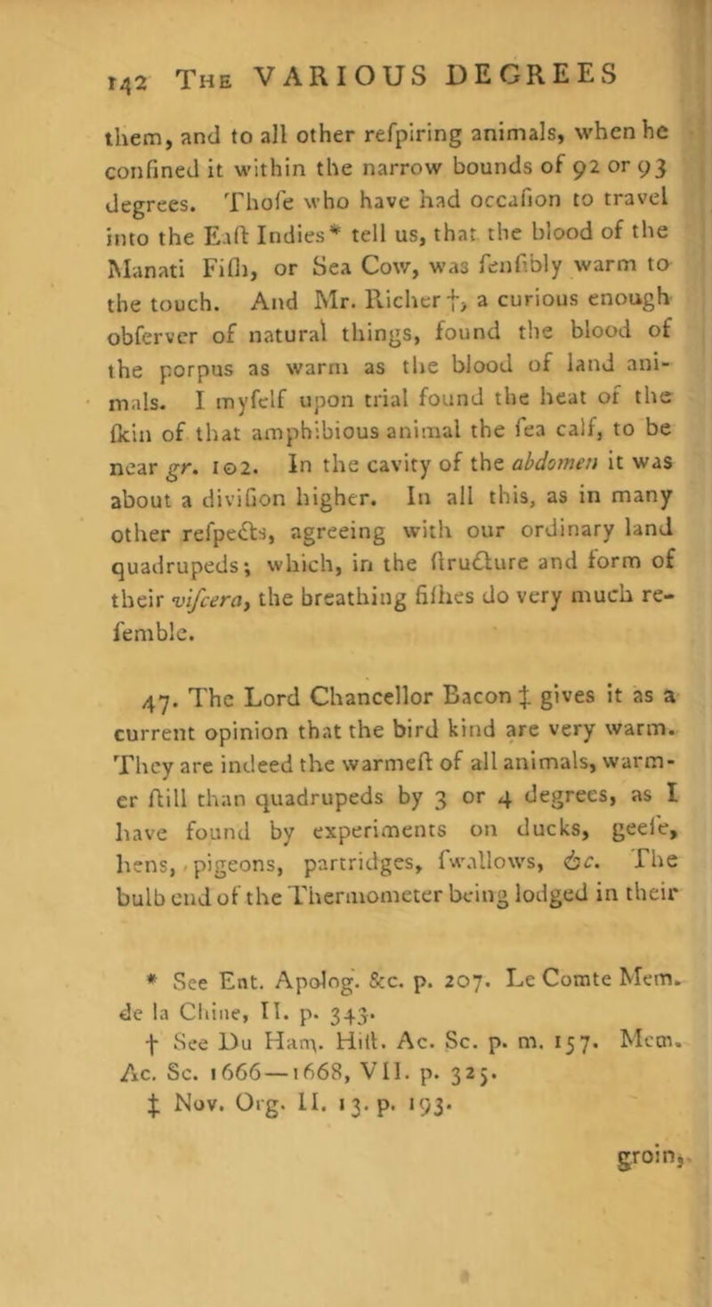 them, and to all other refpiring animals, when he confined it within the narrow bounds of 92 or 93 degrees. Thofe who have had occafion to travel into the Eaft Indies* tell us, that, the blood of the ISIanati Fifli, or Sea Cow, was fenfibly warm to the touch. And Mr. Richer t> a curious enough obfervcr of natural things, found the blood of the porpus as warm as the blood of land ani- mals. I myfelf upon trial found the heat of the ficin of that amphibious animal the Tea calf, to be near gr. io2. In the cavity of the abdomen it was about a divifion higher. In all this, as in many other refpe^ls, agreeing with our ordinary land quadrupeds; which, in the firudure and form of their vlfceroy the breathing filhes do very much re- femble. 47. The Lord Chancellor Bacon } gives it as a current opinion that the bird kind are very warm. They are indeed the warmeft of all animals, warm- er flill than quadrupeds by 3 or 4 degrees, as I have found by experiments on ducks, geei'e, hens,/pigeons, partridges, fwallows, 6c. The bulb end of the Thermometer being lodged in their * See Ent. Apolog. &c. p. 207. Le Comte Mem. de la Chine, 11. p. 343. f See Du Hanv Hill. Ac. Sc. p. m. 157. Mem. Ac. Sc. 1666 —1668, Vll. p. 325. ^ Nov. Org. II. 13.P. 193* groinj.
