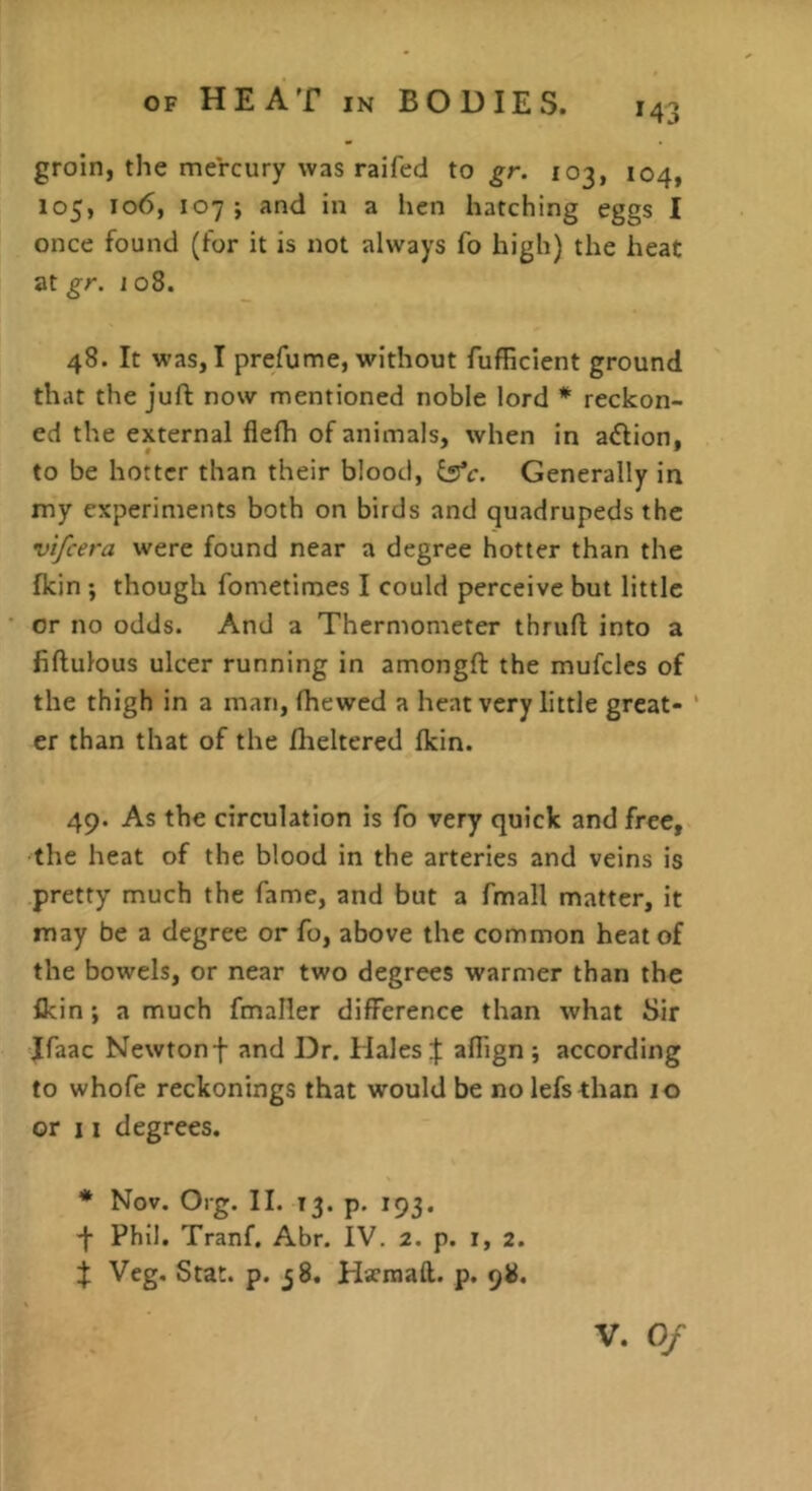 M3 groin, the mercury was raifed to gr. 103, 104, 105, 106, 107; and in a lien hatching eggs I once found (for it is not always fo high) the heat at gr. 108. 48. It was, I prefume, without fufficient ground that the juft now mentioned noble lord * reckon- ed the external flefti of animals, when in aiftion, to be hotter than their blood, i^c. Generally in my experiments both on birds and quadrupeds the vifcera were found near a degree hotter than the fkin ; though fometimes I could perceive but little or no odds. And a Thermometer thruft into a fiftulous ulcer running in amongft the mufclcs of the thigh in a man, (hewed a heat very little great- ‘ er than that of the flieltered (kin. 49. As the circulation is fo very quick and free, the heat of the blood in the arteries and veins is pretty much the fame, and but a fmall matter, it may be a degree or fo, above the common heat of the bowels, or near two degrees warmer than the ikin; a much fmaller difference than what Sir Jfaac Newtonf and Dr. Hales % afiign ; according to whofe reckonings that would be nolefsthan 10 or 11 degrees. * Nov. Org. II. 13. p, 193. -f Phil. Tranf. Abr. IV. 2. p. 1, 2. X Veg. Stat. p. 58. Hacmaft. p. 98.