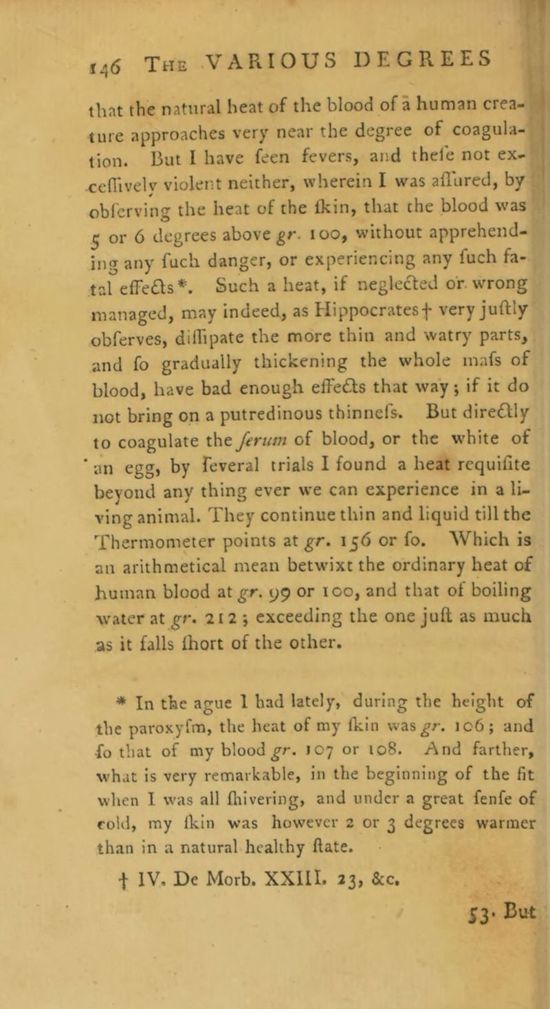 that the natural heat of the blood of a human crea- ture approaches very near the degree of coagula- tion. But I have feen fevers, and thele not ex- ceflivelv violent neither, wherein I was allured, by obfcrving the heat of the Ikin, that the blood was 5 or 6 degrees above too, without apprehend- ing any fuch danger, or experiencing any fuch fa- tal efFe£ls*. Such a heat, if neglected or wrong managed, may indeed, as Hippocratesf very juftly obferves, dilhpate the more thin and watry parts, and fo gradually thickening the whole inafs of blood, have bad enough elFeds that way; if it do not bring on a putredinous thinnefs. But diretlly to coagulate the Jerum of blood, or the white of ' an egg, by feveral trials I found a heat requilite beyond any thing ever we can experience in a li- ving animal. They continue thin and liquid till the Thermometer points at 156 or fo. Which is an arithmetical mean betwixt the ordinary heat of human blood at gr. 99 or too, and that of boiling water at gr. 212 j exceeding the one juft as much as it falls Ihort of the other. ♦ In the ague 1 had lately, during the height of the paroxyfm, the heat of my Ikin was^r. 106; and fo that of my blood ^r. 107 or 108. And farther, what is very remarkable, in the beginning of the fit when I w-as all Ihivering, and under a great fenfe of cold, my Ikin was however 2 or 3 degrees warmer than in a natural healthy ftate. I IV, De Morb. XXIU. 23, &c. 53. But