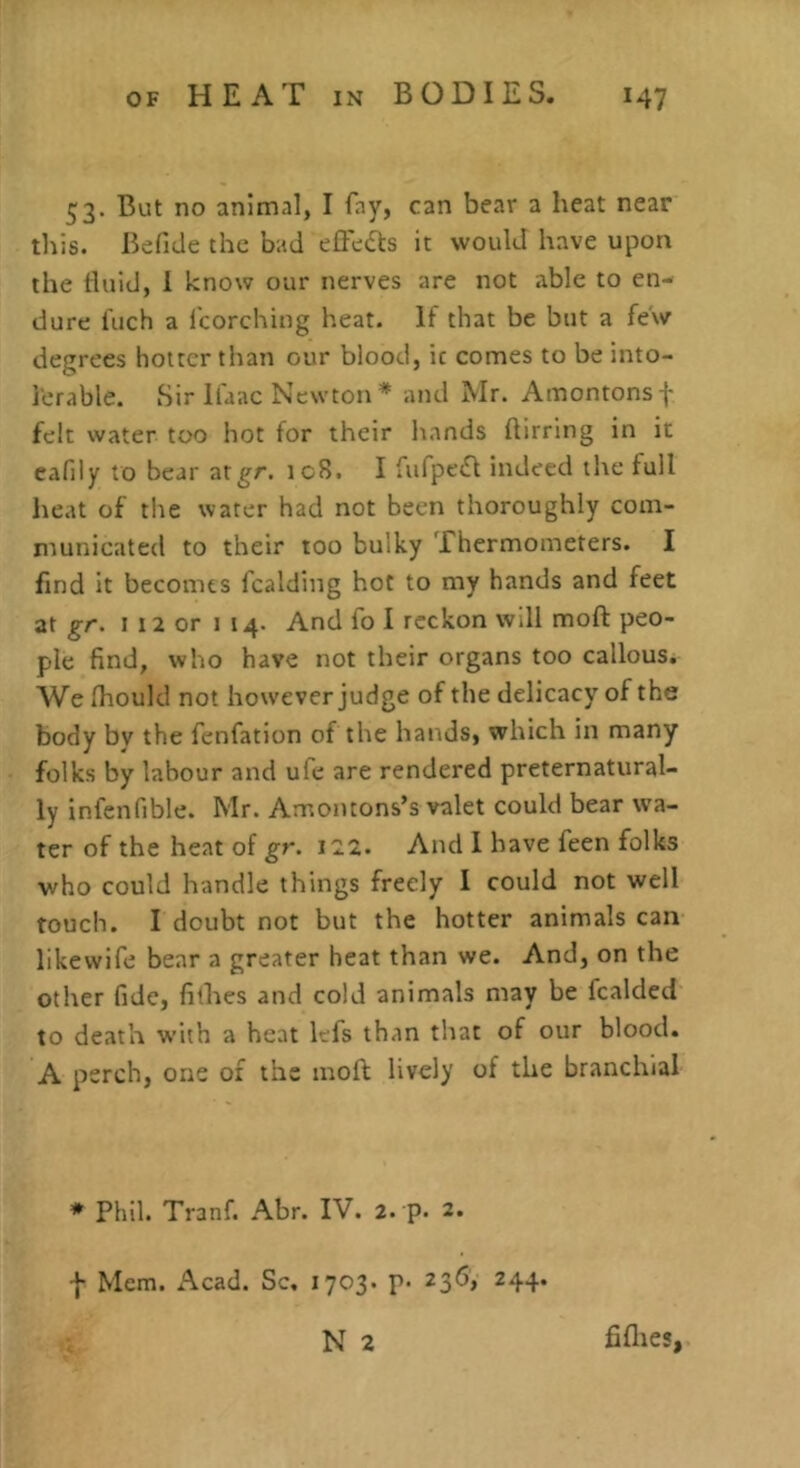 53. But no animal, I fay, can bear a heat near this. Befide the bad elFefe it would have upon the fluid, 1 know our nerves are not able to en- dure fuch a fcorching heat. If that be but a few degrees hotter than our blood, ic comes to be into- lerable. Sir llaac Newton* and Mr. Amontonsf felt water too hot for their hands ftirring in it cafily to bear atgr. ic8. I fufpe^f indeed the full heat of the water had not been thoroughly com- municated to their too bulky Thermometers. I find It becomes fcalding hot to my hands and feet at gr. I 12 or 114. And fo I reckon will moft peo- ple find, who have not their organs too callous. We (hould not however judge of the delicacy of the body by the fenfation of the hands, which in many folks by labour and ufe are rendered preternatural- ly infenfible. Mr. Amontons’s valet could bear wa- ter of the heat of gr. j22. And I have feen folks who could handle things freely I could not well touch. I doubt not but the hotter animals can likewife bear a greater heat than we. And, on the other fide, fithes and cold animals may be fcalded to death w’ith a heat lefs than that of our blood. A perch, one of the moft lively of the branchial * Phil. Tranf. Abr. IV. 2. p. 2. f Mem. Acad. Sc, 1703. p. 236, 244. N 2 fifties,