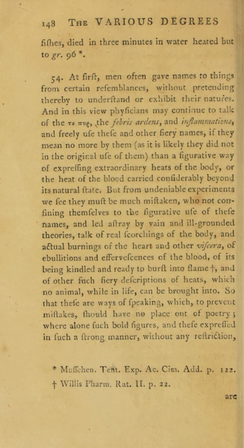 iiflies, died in three minutes in water heated but to gr. 96 *. 54. At firfl:, men often gave names to things from certain relemblances, without pretending thereby to underhand or exhibit their natures. And in this view phyficians may continue to talk of the TO ^the fehrh ardens, and inJiammatiCftj^ and freely ufe thele and other fiery names, if they mean no more by them (as it is likely they did not in the original ufe of them) than a figurative way of cxprelfing extraordinary heats of the body, or the heat of the blocd carried conflJerably beyond its natural hate. But from undeniable experiments we fee they mufi: be much miftaken, who not con- fining themfelves to the figurative ufe of thcfe ■ names, and led aflray by vain and ill-grounded theories, talk of real fcorchings of the body, and aftual burnings of the heart and other vifcera^ of ebullitions and cfFervcfcences of the blood, of its being kindled and ready to burfl; into flamef, and of other fuch fiery defcriptions of heats, which no animal, while in life, can be brought into. So that thefe are ways of fpeaking, which, to prevent miflakes, fliould have no place out of poetry •, where alone fuch bold figures, and thefe ex prefled in fuch a ftrong manner, without any reilriftion, * MufTchen. Tent. Exp. Ac. CIci. Add. p, 112, •f Willis Pliarm. Rat. II. p. 22. are