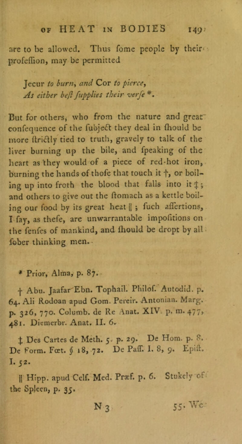 are to be allowed. Thus fome people by their^ profelTion, may be permitted Jecur to burn^ and Cor to pierce^ As either befl/applies their verfe But for others, who from the nature and great confequence of the fubjedf they deal in (hould be more Itridly tied to trutli, gravely to talk of the liver burning up the bile, and fpeaking of the heart as 'they would of a piece of red-hot iron, burning the hands of thofe that touch it f, or boil- ing up into froth the blood that falls into it |; and others to give out the ftomach as a kettle boil- ing our food by its great heat 1| ; fuch alTertions, I fay, as thefe, are unwarrantable impofitions on the fenfes of mankind, and fliould be dropt by all fober thinking men. * Prior, Alma, p. 87. f Abu. Jaafar'Ebn. Tophail. Philof. Autodid. p. 64. AH Rodoan apud Gom. Pereir. Antonian. Marg. p. 326, 770. Columb. de Re Anat. XIV p. m. 477, 481. Diemerbr. Anat. II. 6. Des Cartes de Mcth. 5. p. 29. De Horn. p. 8. De Form. Fat. § 18, 72. De Paff. I. 8, 9. Epdl. I. 52. |j Hipp. apud Celf. Med. Praf. p. 6. Stukely of the Spleen, p. 35. N3 55. We-