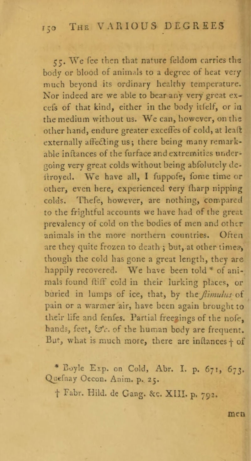 55. We fee then that nature feldom carries the body or blood of animals to a degree of beat very much beyond its ordinary healthy temperature. Nor indeed are we able to bear any very great ex- ccfs of that kind, either in the body itlelf, or in the medium without us. We can, however, on the other hand, endure greater excelTes of cold, at lea(t externally alfecling us; there being many remark- able inilances of the furface and extremities under- going very great colds without being abfolutely de- itroyed. We have all, I fuppofe, lome time or other, even here, experienced very fliarp nipping colds. Thefe, however, are nothing, comparetl to the frightful accounts we have had of the great prevalency of cold on the bodies of men and other animals in the more northern countries. Often are they quite frozen to death ; but, at other time?, though the cold has gone a great length, they are happily recovered. W'’e have been told of ani- mals found lliff cold in their lurking places, or buried in lumps of ice, that, by theJlimulus oi pain or a warmer'air, have been again brought to their life and fenfes. Partial freejfings of the nofe, hands, feet, of the human body arc frequent. But, what is much more, there are inftancesf of * Boyle Exp. on Cold, Abr. I. p. 671, 673. Quefnay Oecon. Anim. p.. 25. f Fabr. Uild. de Gang. &c. XIII. p. 792. men