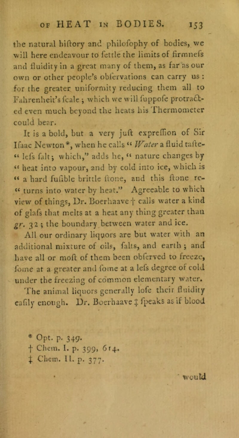 the natural hiflory and philofophy of bodies, we will here endeavour to fettle the limits of firmnefs and iluidity in a great many of them, as far as our own or other people’s obfervations can carry us : for the greater uniformity reducing them all to Fahrenheit’s fcale ; which we will fuppofe protradl- ed even much beyond the heats his Thermometer could bear. It is a bold, but a very juft exprefTion of Sir Ifaac Newton*, when he cal’s “ JVaterz fluid tafte- “ lefs fait; which,” adds he, “ nature changes by “ heat into vapour, and by cold into ice, which is “ a hard fuftble brittle fvone, and this ftone rc- turns into water by heat.” Agreeable to which view of things. Dr. Boerhaavef calis water a kind of glafs that melts at a heat any thing greater than gr. 32 ; the boundary between water and ice. All our ordinary liqyors are but water w'iih an additional mixture of oils, falts, and earth ; and have all or moft of them been obferved to freeze, fome at a greater and fome at a lefs degree of cold, under the freezing of common elementary water. The animal liquors generally lofe their fluidity cafdy enough. Dr. Boerhaave if fpeaks as if blood * Opt. p. 347. f Chem. I. p. 399, 6r4, if Chem. 11. p. 377. • ■ would