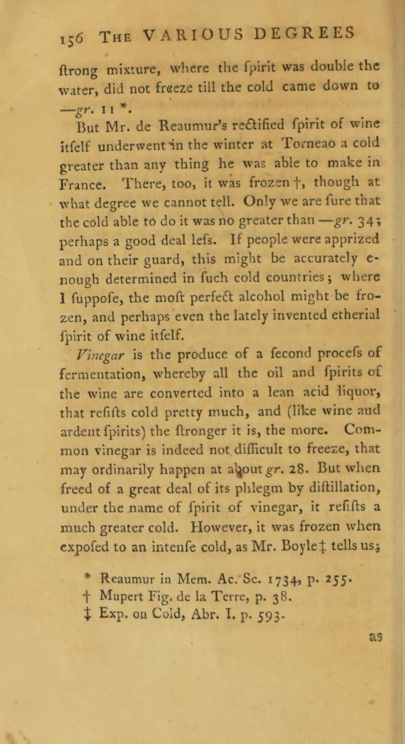 ftrong mixture, wlierc the fpirit was double the water, did not freeze till the cold came down to —gr. 11 But Mr. de Reaumur’s re£fified fpirit of wine itfelf underwent nn the winter at Torneao a cold greater than any thing he was able to make in France. There, too, it was frozen f, though at what degree we cannot tell. Only we are fure that the cold able to do it was no greater than —gr. 34; perhaps a good deal lefs. If people were apprized and on their guard, this might be accurately c- nough determined in fuch cold countries; where I fuppofe, the moft perfect alcohol might be fro- zen, and perhaps'even the lately invented etherial fpirit of wine itfelf. Vinegar is the produce of a fecond procefs of fermentation, whereby all the oil and fpirits of the wine are converted into a lean acid liquor, that refills cold pretty much, and (like wine and ardent fpirits) the Itronger it is, the more. Com- mon vinegar is indeed not difficult to freeze, that may ordinarily happen at aljout^r. 28. But when freed of a great deal of its phlegm by diftillation, under the name of fpirit of vinegar, it refifts a much greater cold. However, it was frozen when expofed to an intenfe cold, as Mr. Boyletells us^ * Reaumur in Mem. Ac.'Se. i734> p« 255* f Mupert Fig. de la Terre, p. 38. X Exp. on Cold, Abr. I. p. 593. as