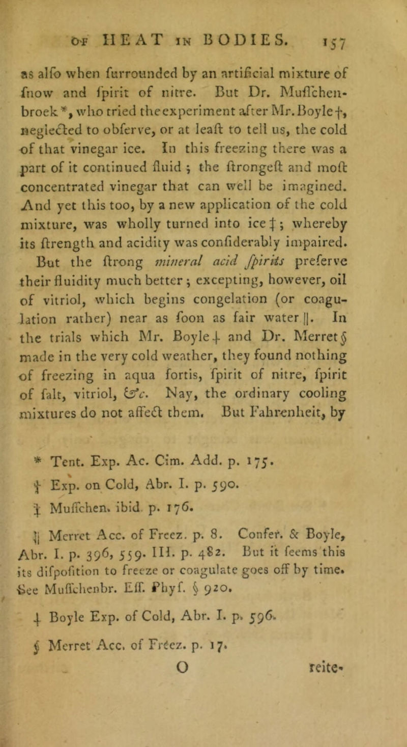 *57 as alfo when furroundcd by an artificial mixture of ftiow and I’pirit of nitre. But Dr. Muflchcn- broek’^, who tried theexperiment aXter Mr.Boylef, neglected to obfcrve, or at leaft to tell us, the cold of that vinegar ice. In this freezing there was a part of it continued fluid ; the firongeft and mofl concentrated vinegar that can well be imagined. And yet this too, by a new application of the cold mixture, was wholly turned into ice|; whereby its flrength and acidity was confiderably impaired. But the flrong mineral acid fpirits preferve their fluidity much better; excepting, however, oil of vitriol, which begins congelation (or coagu- lation rather) near as foon as fair water j|. In the trials which Mr. Boyle 4- and Dr. Merrct^ made in the very cold weather, they found nothing of freezing in aqua fortis, fpirit of nitre, fpirit of fait, vitriol, ilfc. Nay, the ordinary cooling mixtures do not affetSl them. But Fahrenheit, by * Tent. Exp. Ac. Cim. Add. p. 175. 'f Exp. on Cold, Abr. I. p. 59°* 4; Muflehen. ibid p. 176. h Merrct Acc. of Freez. p. 8. Confer. & Boyle, Abr. I. p. 396, 559. in. p- 482. But it feems this its difpofition to freeze or coagulate goes off by time, isee Muflehenbr. Elf. Bhyf. § 920. \ Boyle Exp. of Cold, Abr. I. p. 596. ^ Mcrret Acc. of Freez. p. 17. O reite-