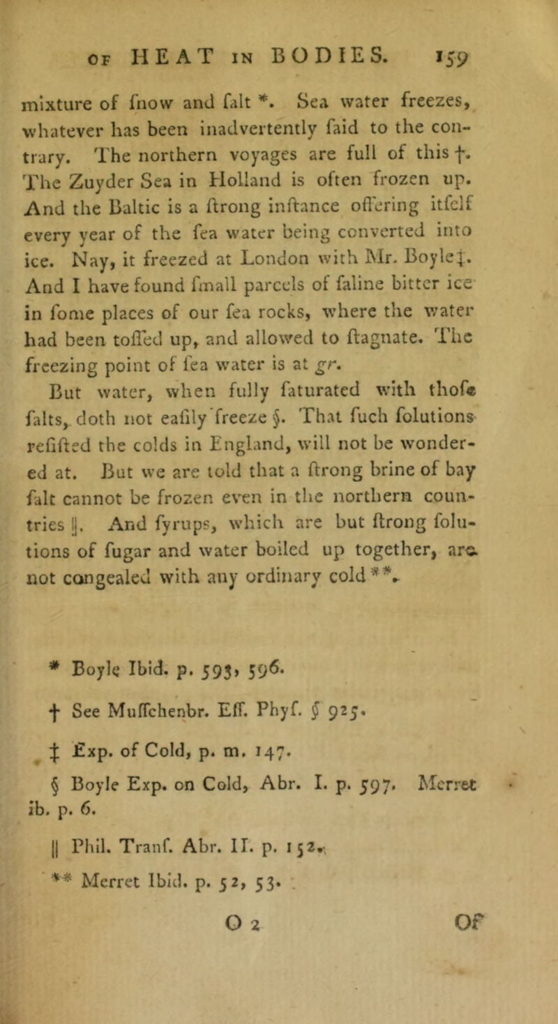 mixture of fnow and fait Sea water freezes, whatever has been inadvertently faid to the con- trary. The northern voyages are full of this f. The Zuyder Sea in Holland is often frozen up. And the Baltic is a ftrong inftance ofierlng itfclf every year of the fea water being converted into ice. Nay, it freezed at London with Mr. Boylej. And I have found fmall parcels of faline bitter ice in fome places of our fea rocks, where the water had been tolTed up, and allowed to ftagnate. The freezing point of fea water is at gr. But water, when fully faturated with thofe falts, cloth not ealily freeze §. That fuch folutions rehfted the colds in England, will not be wonder- ed at. But we are told that a flrong brine of bay fait cannot be frozen even in the northern coun- tries Ij. And fyrups, which are but flrong folu- tions of fugar and water boiled up together, are. not congealed with any ordinary cold* * * §\ * Boyle Ibid. p. 595, 596. f See MufTchenbr. EfT. Phyf. J 925* Exp. of Cold, p. m. 147. § Boyle Exp. on Cold, Abr. I. p. 597. Mcrret ib. p. 6. II Phil. Tranf. Abr. 11. p. 152. Merret Ibid, p- 52, 53. .