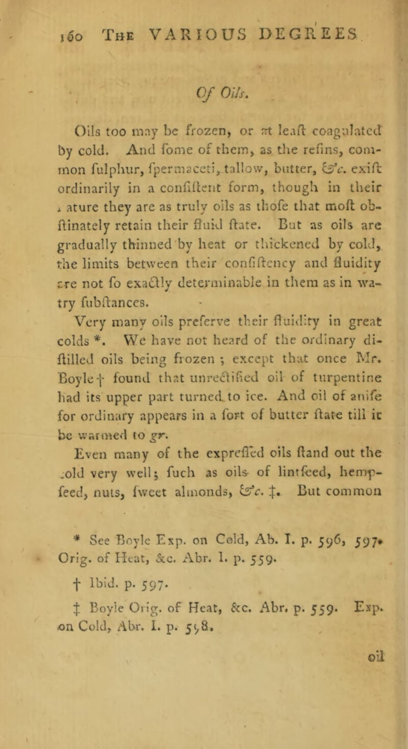 • ' Of Oils, Oils too may be frozen, or at leafl coagulated by cold. And fome of them, as the refins, com- mon fulphur, fpermaceti, tallow, butter, exiR ordinarily in a confident form, though in their j ature they are as truly oils as thofe that mofl ob- ftinately retain their fluid ftate. Bat as oils are gradually thinned by heat or thickened by cold, the limits between their confiftcncy and fluidity are not fo exa£lly determinable in them as in wa- try fubdances. Very many oils prcferve their fluidity in great colds *. VVc have not heard of the ordinary di- flilled oils being frozen ; except that once Mr. Boylef found that unreclifled oil of turpentine bad its upper part turned to ice. And oil of anife for ordinary appears in a fort of butter date till it be warined to gr. Even many of the exprefled oils ftand out the .old very vvellj fuch as oils- of lintfeed, hemp- feed, nuts, fwcet almonds, But common * See Boyle Exp. on Cold, Ab. I. p. jyd, 597* Orig. of Heat, &.c. Abr. 1. p. 559. t Ibid. p. 597. } Boyle Grig, of Heat, &c. Abr. p. 559. Esp. on Cold, Ahr. I. p. 5^8. oil