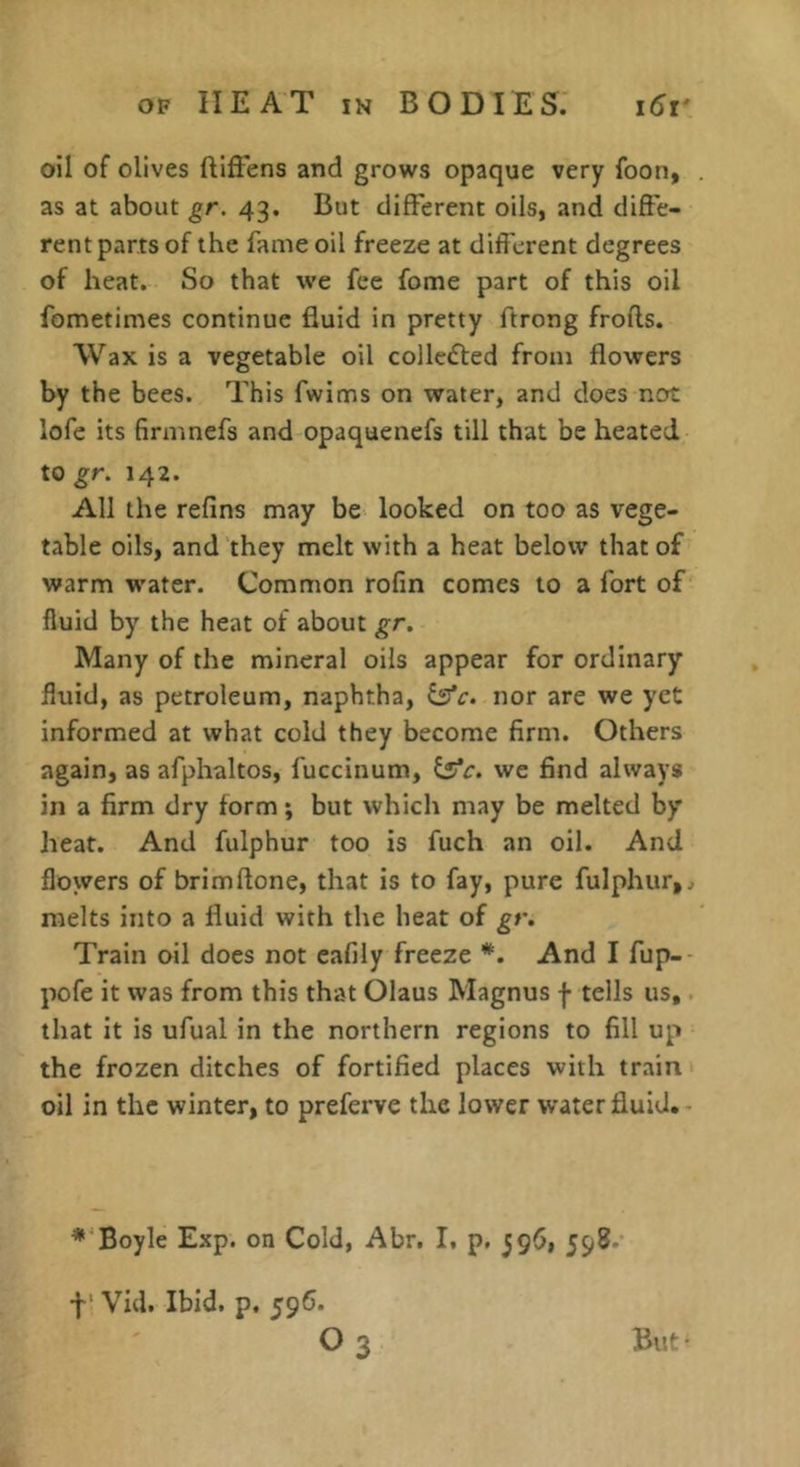 oil of olives ftiffens and grows opaque very foon, as at about gr. 43. But different oils, and diffe- rent parts of the fame oil freeze at different degrees of heat. So that we fee fome part of this oil fometimes continue fluid in pretty ftrong frofts. Wax is a vegetable oil collected from flowers by the bees. This fwims on water, and does not lofe its firmnefs and opaquencfs till that be heated to gr. 142. All the refins may be looked on too as vege- table oils, and they melt with a heat below that of warm water. Common rofin comes to a fort of' fluid by the heat of about gr. Many of the mineral oils appear for ordinary fluid, as petroleum, naphtha, ^c. nor are we yet informed at what cold they become firm. Others again, as afphaltos, fuccinum, ^c. we find always in a firm dry form; but which may be melted by heat. And fulphur too is fuch an oil. And flowers of brimftone, that is to fay, pure fulphur, ^ melts into a fluid with the heat of gr. Train oil does not cafily freeze And I fup-- pofe it was from this that Olaus Magnus | tells us,. that it is ufual in the northern regions to fill up the frozen ditches of fortified places with train ‘ oil in the winter, to preferve the lower w'aterfluid.- Boyle Exp. on Cold, Abr, I, p, 596, 598.' f Vid. Ibid. p. 596. O3 But-