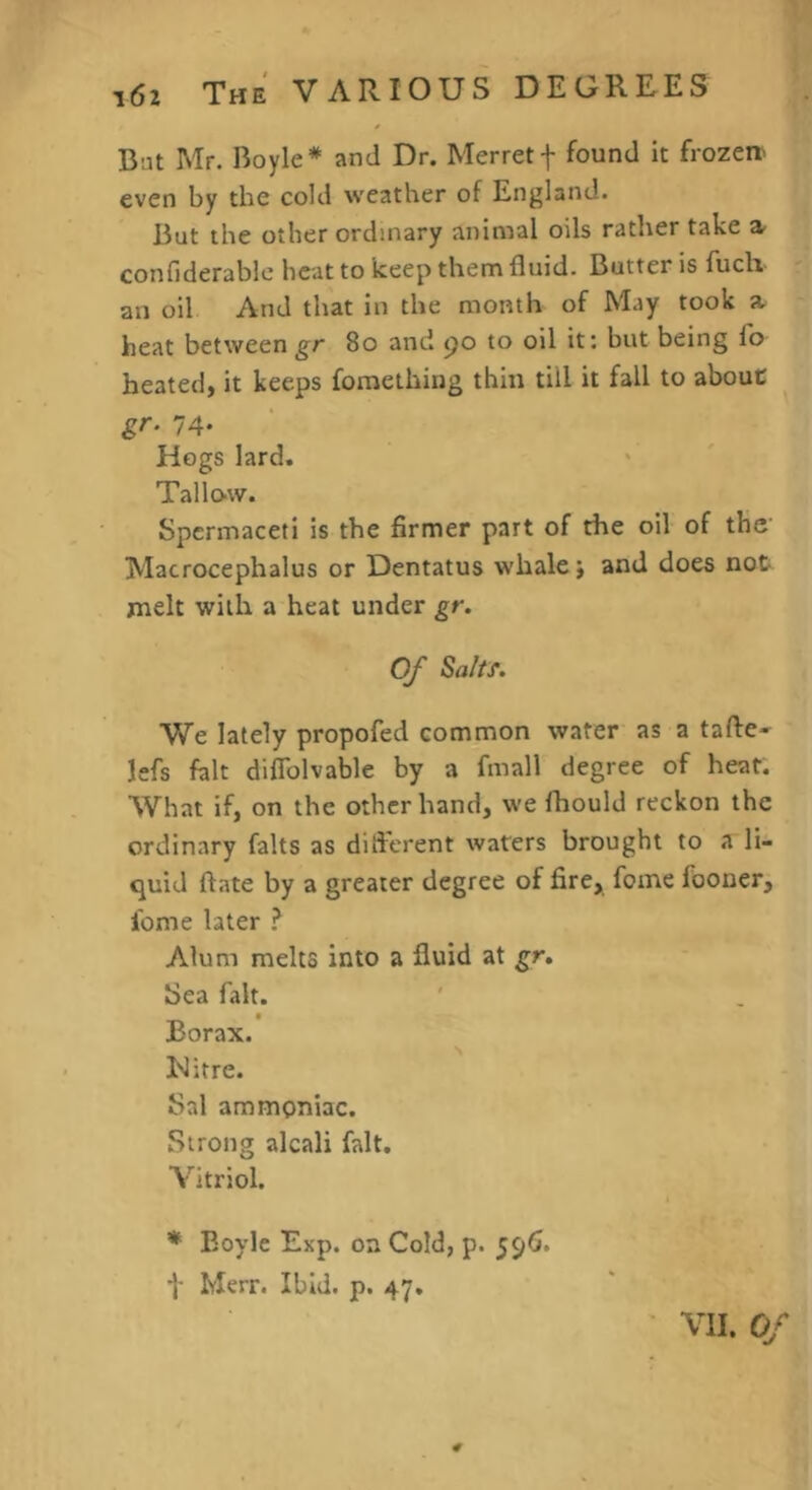 But Mr. Boyle* and Dr. Merretf found it fro2en' even by the cold weather of England. But the other ordinary animal oils rather take » confiderable heat to keep them fluid. Butter is fuch an oil And that in the month of May took a. heat betweengr 8o and po to oil it: but being To heated, it keeps fomething thin till it fall to about gr. 74- Hogs lard. Tallo-w. Spermaceti is the firmer part of the oil of the' Macrocephalus or Dentatus whale j and does not melt with a heat under gr. Of Sa/tf. We lately propofed common water as a tafie- lefs fait diflblvable by a fmall degree of heat. What if, on the other hand, we fhould reckon the ordinary falts as dift'erent waters brought to a li- quid ftate by a greater degree of fire, feme fooner, fome later Alum melts into a fluid at gr. Sea fait. t Borax. Uitre. Sal ammoniac. Strong alcali fait. Vitriol. * Eoyle Exp. on Cold, p. 596. t Merr. Ibid. p. 47.