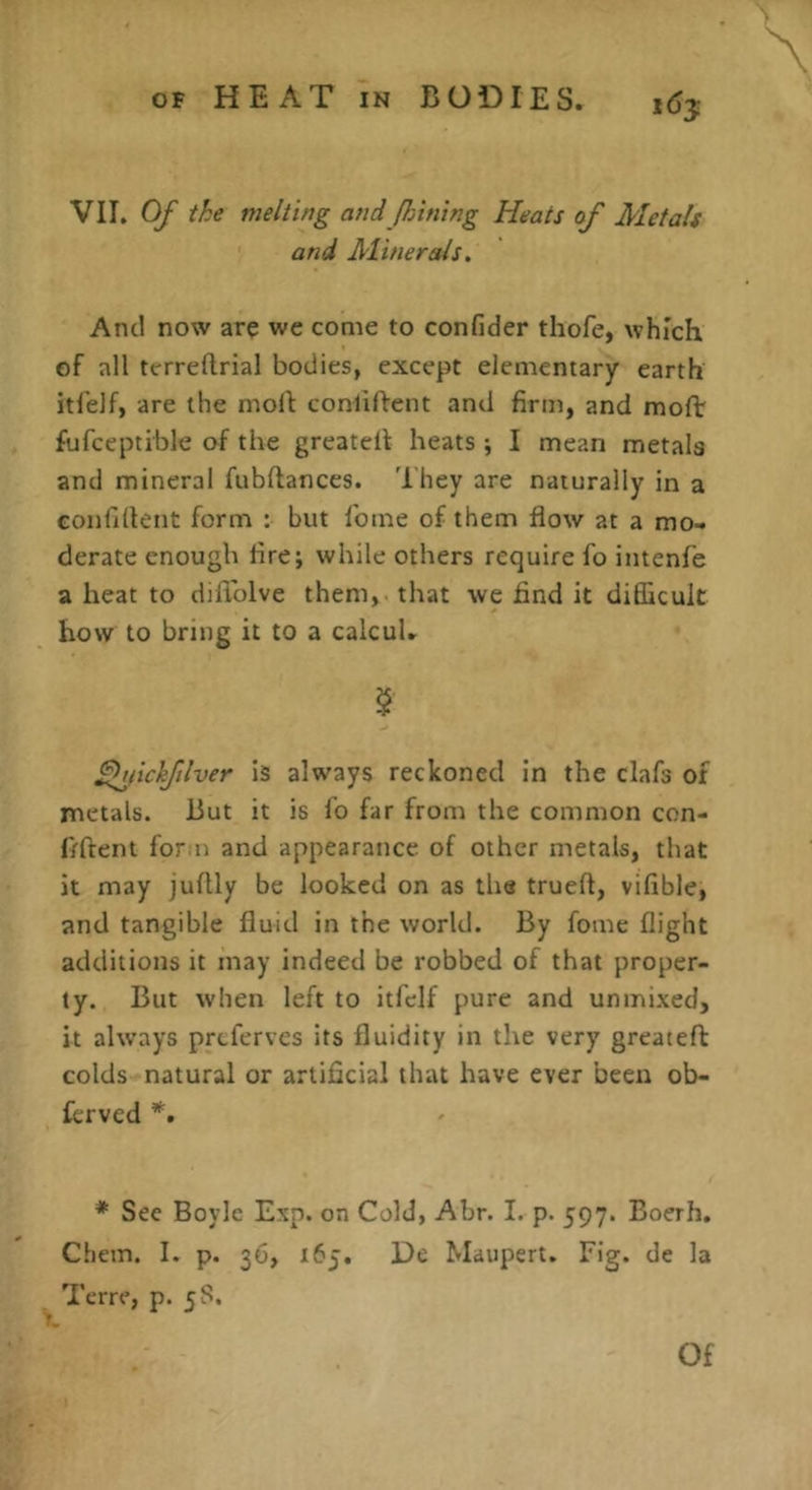 i6y VU, Of the melting and Jin ning Heats of Metals and Minerals. And now are wc come to confider thofe, which of all terreftrial bodies, except elementary earth itl'elf, are the moll: conliflent and firm, and moflr fufceptible of the greatell heats; I mean metals and mineral fubflances. Ihey are naturally in a conlillent form : but Tome of them flow at a mo- derate enough fire; while others require fo intenfe a heat to diflblve them, that we find it diflicuk how to bring it to a calcul. $ fhfichflver is always reckoned in the clafs of metals. But it is lo far from the common con- fiftent for n and appearance of other metals, that it may juflly be looked on as the trueft, vifible, and tangible fluid in the world. By fome flight additions it may indeed be robbed of that proper- ty. But when left to itfclf pure and unmixed, it ahvays prcferves its fluidity in the very greateft colds natural or artificial that have ever been ob- lerved *. * Sec Boyle Exp. on Cold, Abr. I. p. 597. Boerh. Chem. I. p. 36, 165, De Maupert. Fig. de la Terre, p. 58. Of