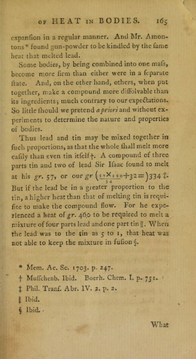 expanfion in a regular manner. And Mr. Amon- tons* found gun-powder to be kindled by the fame heat that melted lead. Some bodies, by being combined into one mafs, become more firm than either were in a feparate hate. And, on the other hand, others, when put together, m.ake a compound more difiblvable than its ingredients; much contrary to our expedbtions.. So little fhould we pretend a priori and without ex- periments to determine the nature and properties of bodies. Thus lead and tin may be mixed together in fuch proportions, as that the whole flrall melt more eafdy than even tin itfelff. A compound of three parts tin and two of lead Sir Ifaac found to melt at his gr. 57, or our 32 = ^334 34 ' But if the lead be in a gieater proportion to the tin, a higher heat than that of melting tin isrequi- fite to make the compound flow. For he expe- rienced a heat of gr. 460 to be required to melt a mixture of four parts lead undone part tin 1|. When the lead was to the tin as 5 to i, that heat was not able to keep the mixture in fuGon * Mem. Ac. Sc. 1703. p. 247. f Muflehenb. Ibid. Boerh. Chem. T. p. 75**^ t Phil. Tranf. Abr. IV. 2. p. 2. II Ibid. § Ibid.. What