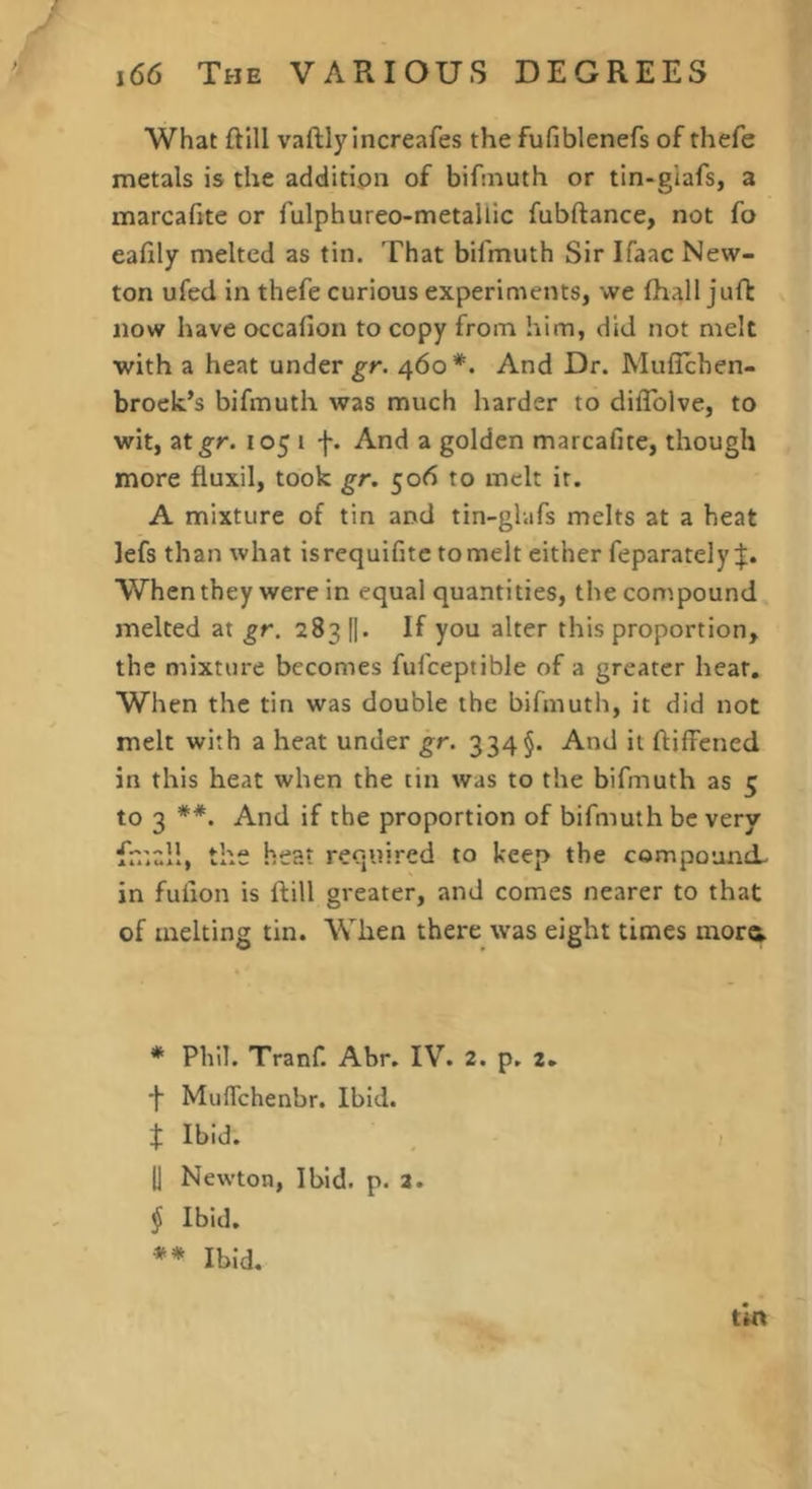 / i66 The VARIOUS DEGREES What ftill vaftlyincreafes the fufiblenefs of thefe metals is the addition of bifniuth or tin-glafs, a marcafite or fulphureo-metallic fubftance, not fo eafily melted as tin. That bifmuth Sir Ifaac New- ton ufed in thefe curious experiments, we fhall juft now have occafion to copy from him, did not melt with a heat under 460*. And Dr. Muffchen- broelc’s bifmuth was much harder to diflblve, to wit, at^r. 1051 f. And a golden marcafite, though more fluxil, took gr. ^06 to melt it. A mixture of tin and tin-glvifs melts at a heat lefs than what is requifitc to melt either feparatelyj:. When they were in equal quantities, the compound melted at gr. 283 I|. If you alter this proportion, the mixture becomes fufceptible of a greater heat. When the tin was double the bifmuth, it did not melt with a heat under gr. 334§. And it ftiffened in this heat when the tin was to the bifmuth as 5 to 3 **. And if the proportion of bifmuth be very fr.'.cll, the heat required to keep the compound- in fufion is ftill greater, and comes nearer to that of melting tin. When there was eight times morct * Phil. Tranf. Abr. IV. 2. p, 2. f Muflehenbr. Ibid. t Ibid. 1] Newton, Ibid. p. a. i Ibid. Ibid. tin f