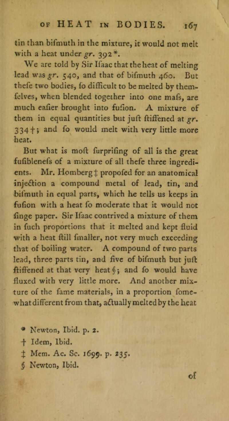 tin than bifmuth in the mixture, it would not melt with a heat under 392*. We are told by Sir Ifaac that thehcat of melting lead was gr. 540, and that of bifmuth 460. But thefe two bodies, fo difficult to be melted by them- felves, when blended together into one mafs, are much eafier brought into fuHon. A mixture of them in equal quantities but juft ftiffened at gr, 334f; and fo would melt with very little more heat. But what is moft furprifing of all is the great fufiblenefs of a mixture of all thefe three ingredi- ents. Mr. Homberg:}; propofed for an anatomical injeffion a compound metal of lead, tin, and bifmuth in equal parts, which he tells us keeps in fufion with a heat fo moderate that it would not finge paper. Sir Ifaac contrived a mixture of them in fuch proportions that it melted and kept fluid with a heat ftill fmalter, not very much exceeding that of boiling water. A compound of two parts lead, three parts tin, and five of bifmuth but juft ftiffened at that very heat$; and fo would have fluxed with very little more. And another mix- ture of the fame materials, in a proportion fomc- what different from that, aflually melted by the heat • Newton, Ibid. p. 2. -j- Idem, Ibid. f; Mem. Ac. Sc. 1699. p. 235. § Newton, Ibid.