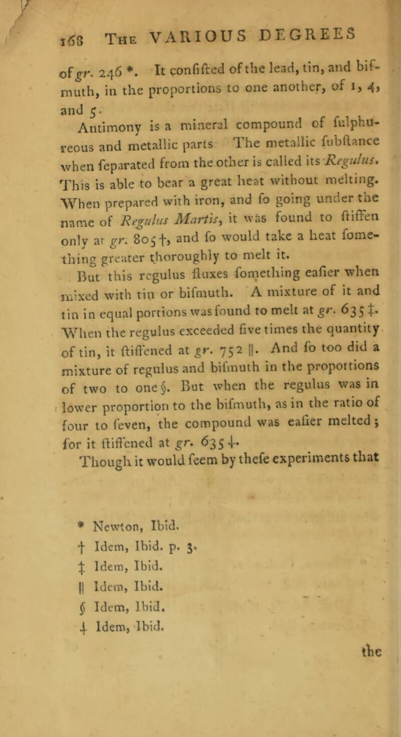 7 j^5 The VARIOUS DEGREES of 246 *. It confifted of the lead, tin, and bif- muth, in the proportions to one another, of 1,4, and 5. Antimony is a mineral compound of fulphu- reous and metallic parts The metallic fubhance when feparated from the other is called its \R^’gu/us. This is able to bear a great heat without melting. When prepared with iron, and fo going under the name of Regulus Martis, it was found to ftiffen only at pf. and fo would take a heat fome thing greater thoroughly to melt it. But this rcgulus fluxes fomething eafler when mixed with tin or bifmuth. A inixtuie of it and tin in equal portions was found to melt at gr. 635:}:. When the regulus exceeded five times the quantity of tin, it ftiflened at gr. 752 1|. And fo too did a mixture of regulus and bifmuth in the proportions of two to one §. But when the regulus was in I lower proportion to the bifmuth, as in the ratio of fovir to feven, the compound was eafler melted, for it fliftened at gr. 635 f. Though it would feem by thefe experiments that * Newton, Ibid, f Idem, Ibid. p. 3. \ Idem, Ibid. II Idem, Ibid, f Idem, Ibid, 4- Idem, Ibid. tbe