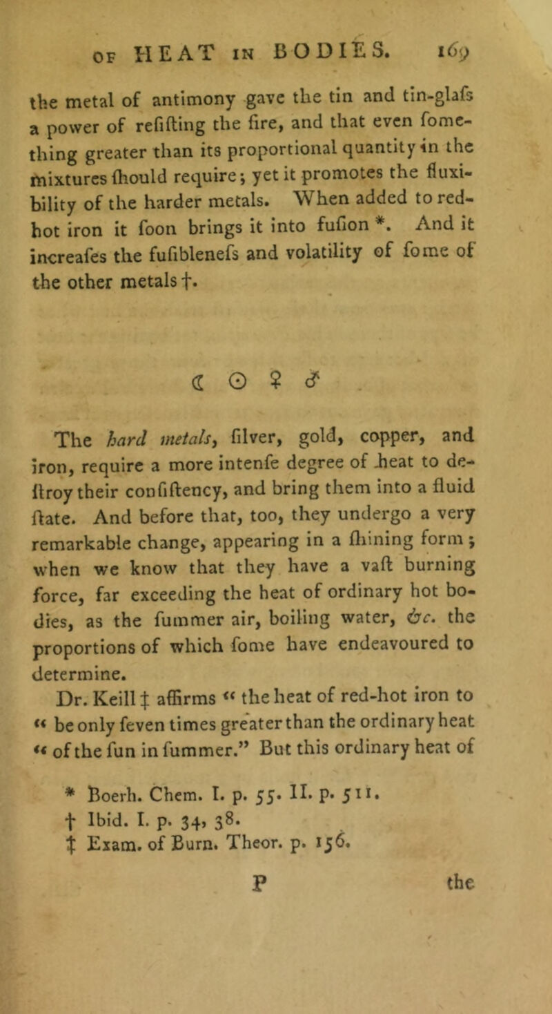 the metal of antimony gave the tin and tin-glafs a power of refilling the fire, and that even fomc- thing greater than its proportional quantity in the mixtures fhould require; yet it promotes the fluxi- bility of the harder metals. When added to red- hot iron it foon brings it into fufion *. And it increafes the fufiblenefs and volatility of forae of the other metals f. (f G ? cf The hard ineials, filver, gold, copper, and iron, require a more intenfe degree of Jieat to de- llroy their confiftency, and bring them into a fluid flate. And before that, too, they undergo a very remarkable change, appearing in a fliining form; when we know that they have a vaft burning force, far exceeding the heat of ordinary hot bo- dies, as the fummer air, boiling water, 6c. the proportions of which fome have endeavoured to determine. Dr. Keill t affirms « the heat of red-hot iron to ** be only feven times greater than the ordinary heat *< of the fun in fummer.” But this ordinary heat of * Boerh. Chem. I. p. 55* H* P* 5^** f Ibid. I. p. 34, 38. $ Exam, of Burn. Theor. p. 156. P the