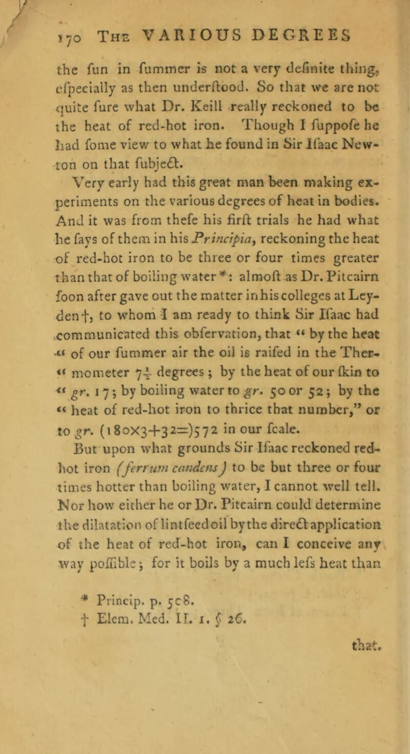 170 the fun in fummer is not a very definite thing, efpecially as then underftood. So that we are not quite fare what Dr. Keill really reckoned to he the heat of red-hot iron. Though I fuppofe he had fome view to what he found in Sir Ifaac New- ton on that fubjcdl. Very early had this great man been making ex- periments on the various degrees of heat in bodies. And it was from thefe his firfl trials he had what he fays of them in his Principia^ reckoning the heat of red-hot iron to be three or four times greater than that of boiling water *: almoft as Dr. Pitcairn foon after gave out the matter inhiscolleges at Ley- den fj to whom I am ready to think Sir Ifaac had communicated this obfervation, that “ by the heat •“ of our fummer air the oil is raifed in the Ther- « mo meter 74- degrees ; by the heat of our (kin to « gr. 17; by boiling water to gr. 50 or 52; by the “ heat of red-hot iron to thrice that number,” or to gr. (i8oX3+32=)572 in our fcale. But upon what grounds Sir Ifaac reckoned red- hot iron (ferruvi caiidau) to be but three or four times hotter than boiling water, I cannot well tell. Nor how either he or Dr. Pitcairn could determine the dilatation of lint feedoil by the dire£I application of the heat of red-hot iron, can I conceive any way poluble j for it boils by a much lefs beat than that. ■* Princip. p. ycS.