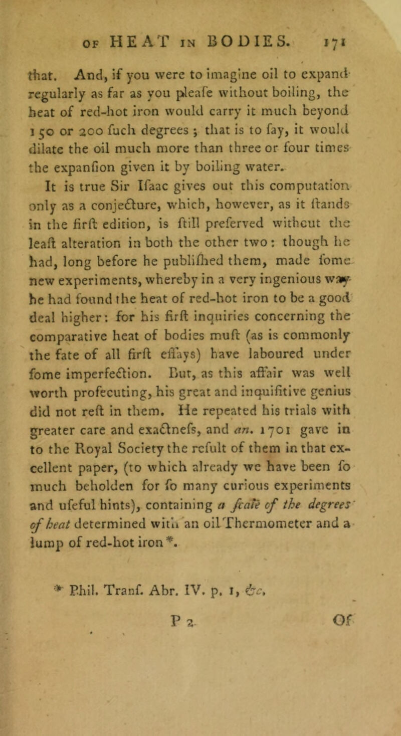 that. And, if you were to imagine oil to expand regularly as far as you pleafe without boiling, the heat of red-hot iron would carry it much beyond 1 50 or 200 fucli degrees ; that is to fay, it woultl dilate the oil much more than three or four times the expanfion given it by boiling water. It is true Sir Ifaac gives out this computation only as a conjedbure, which, however, as it ftands in the firft edition, is ftill preferved without the leaft alteration in both the other two ; though he had, long before he publiflied them, made fome new experiments, whereby in a very ingenious w»y- he had found the heat of red-hot iron to be a good deal higher: for his firft inquiries concerning the comparative heat of bodies muft (as is commonly the fate of all firft eflays) have laboured under fome imperfection. Bur, as this aftair was well worth profecuting, his great and inquifitive genius did not reft in them. He repeated his trials with greater care and exaCtnefs, and an. 1701 gave in to the Royal Society the rcfult of them in that ex- cellent paper, (to which already wc have been fo much beholden for fo many curious experiments and ufeful hints), containing a fval'e of the degrees' of heat determined with an oil Thermometer and a lump of red-hot iron'*. * P.hll. Tranf. Abr. IV. p, 1, ^c,