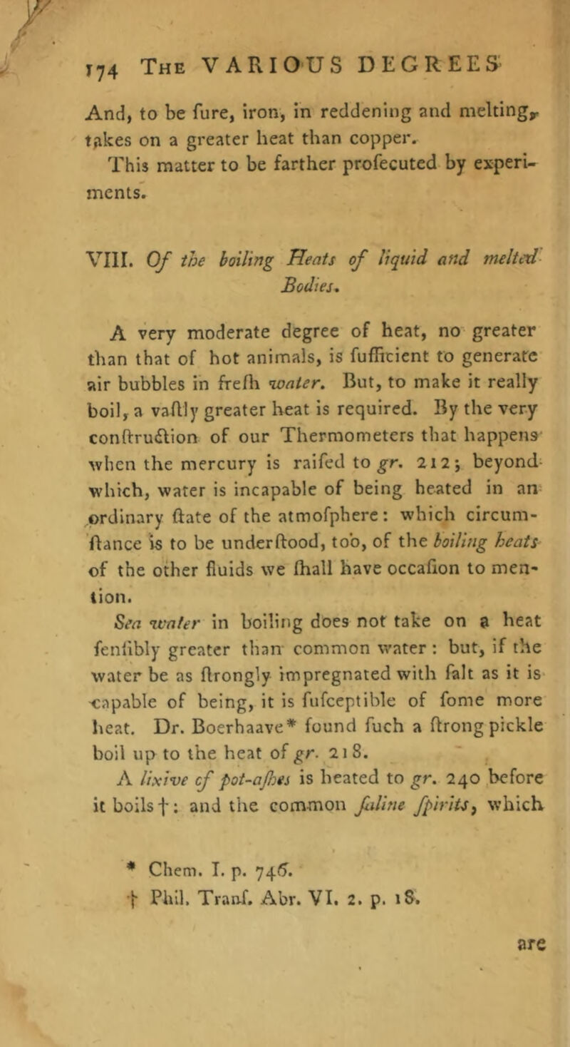 ^74 And, to be fure, iron, in reddening and meltings trikes on a greater heat than copper. This matter to be farther profecutcd by experi- ments. VIII. Of the boiling Heats of liquid and melted- Bodies- A very moderate degree of heat, no greater than that of hot animals, is fufRcient to generate air bubbles in frefh water. But, to make it really boil, a vaflly greater heat is required. By the very conftrudlion of our Thermometers that happens when the mercury is raifed to 212 j beyond- which, water is incapable of being heated in an ordinary ftate of the atmofphere: which circum- ’ftance is to be underftood, too, of the boiling heats of the other fluids we fhall have occafion to men- tion. Sea water in boiling does not take on a heat fenlibly greater than- common water : but, if the water be as flrongly impregnated with fait as it is- 'Capable of being, it is fufceptible of fome more heat. Dr. Boerhaave* found fuch a flrongpickle boil up to the heat of 218. “ . A Uxive cf pot-afes is heated to gr. 240 .before it boils f: and the common filine fpiritSf which I * Chem. I. p. 74<7. •f Phil, Tranf. Abr. VI. 2. p. iS. are