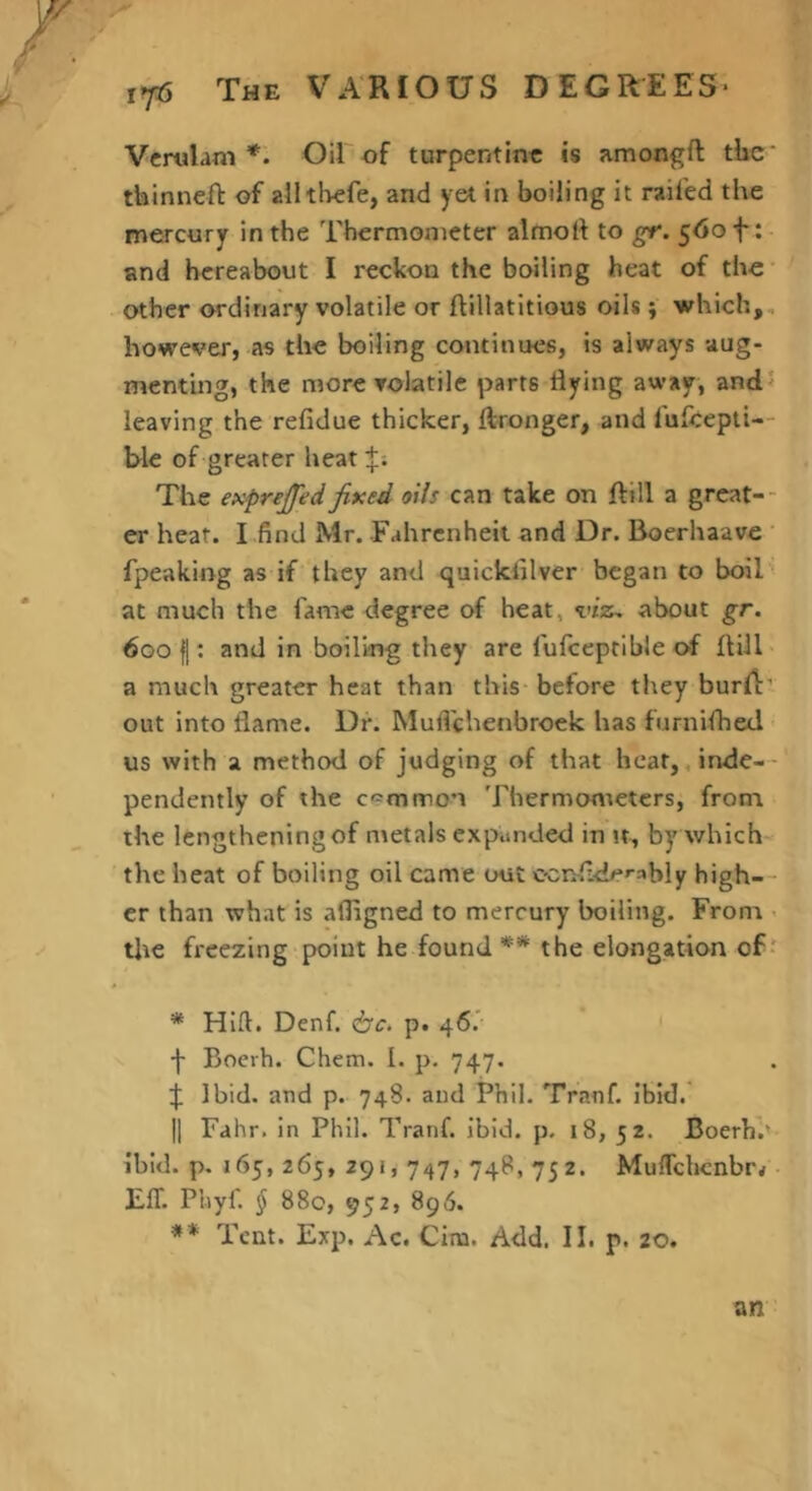 Verulani *. Oil of turpentine is amongft tlic' thinnefl: of alltl>efe, and yet in boiling it railed the mercury in the Thermometer almoft to gr. 560 f : and hereabout I reckon the boiling heat of the* other ordirjary volatile or ftillatitious oils ; which,, however, as the boiling continues, is always aug- menting, the more volatile parts flying away, and? leaving the refidue thicker, Aronger, and lufcepti-- ble of greater heat The exprfjjed fixed oils can take on ftill a great-- er heat. I find Mr. Fahrenheit and Dr. Boerhaavc ' fpeaking as if they and quicklilver began to boiT at much the fame degree of heat, viz, about gr. 600 I: and in boiling they are fufceptible of ftill a much greater heat than this-before they burA' out into flame. Dr. Mufl'chenbroek has furniflied ■ us with a method of judging of that heat, ,inde- - pendeinly of the c-^mnnon Thermonteters, from, the lengthening of metals expunded in jt, byAvhich- the heat of boiling oil came out C'Cnfl.<le»-ably high— er than what is afligned to mercury boiling. From < tlte freezing-point he found ** the elongation of > * Hifl. Denf. <bc> p. 46.' ' •f Boerh. Chem. I. p. 747. :j: Ibid, and p. 748. and Phil. Tranf. ibid. II Fahr. in Phil. Tranf. ibid, p, 18, 52. Boerh’.' ibid, p, 165, 265, 291,747, 748, 752. MulTchcnbr^ • EIT. Phyf. § 880, 952, 896. ** Tent. Exp. Ac. Cim. Add. II. p. 20. an