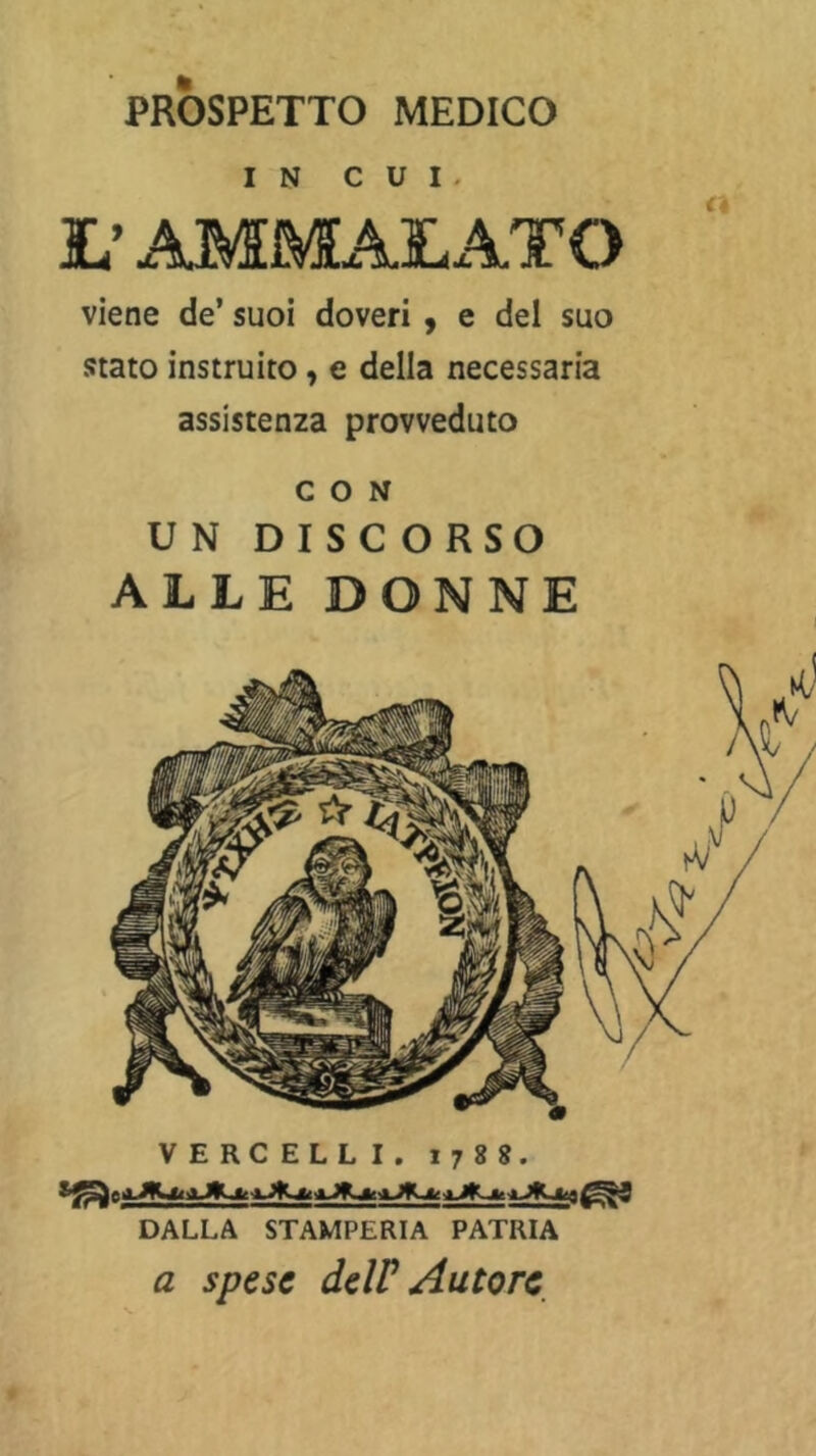 PROSPETTO MEDICO IN CUI. L’ AMMALATO viene de’ suoi doveri , e del suo stato instruito, e della necessaria assistenza provveduto CON UN DISCORSO ALLE DONNE VERCELLI. 1788. DALLA STAMPERIA PATRIA a spese deW Autore