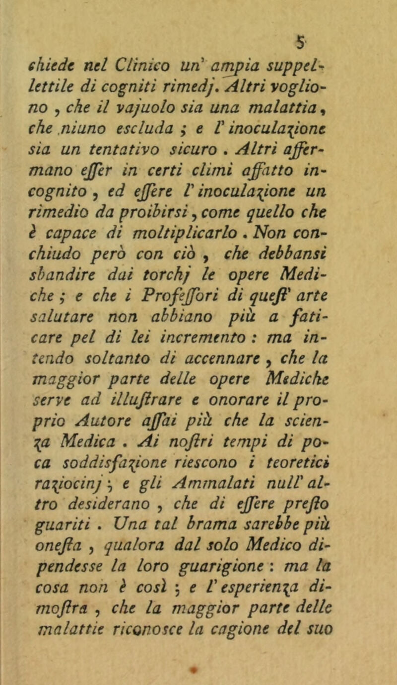 chiede nel Clinico un ampia suppel- lettile di cogniti rimedj. Altri voglio- no , che il vajuolo sia una malattia, che ninno escluda ; e V inoculazione sia un tentativo sicuro . Altri affer- mano effer in certi climi affatto in- cognito , ed effere V inoculazione un rimedio da proibirsi, come quello che è capace di moltiplicarlo . Non con- chiudo però con ciò , che debbansi sbandire dai torchj le opere Medi- che ,* e che i Profeffori di queff arte salutare non abbiano piu a fati- care pel di lei incremento : ma in- tendo soltanto di accennare , che la maggior parte delle opere Mediche serve ad illujirare e onorare il pro- prio Autore affai più. che la scien- za Medica . Ai noflri tempi di po- ca soddisfazione riescono i teoretici raziocinj, e gli Ammalati nuli' al- tro desiderano , che di effere prefio guariti . Una tal brama sarebbe più onejla , qualora dal solo Medico di- pendesse la loro guarigione : ma la cosa non è così \ e V esperienza di- mojlra , che la maggior parte delle malattie riconosce la cagione del suo