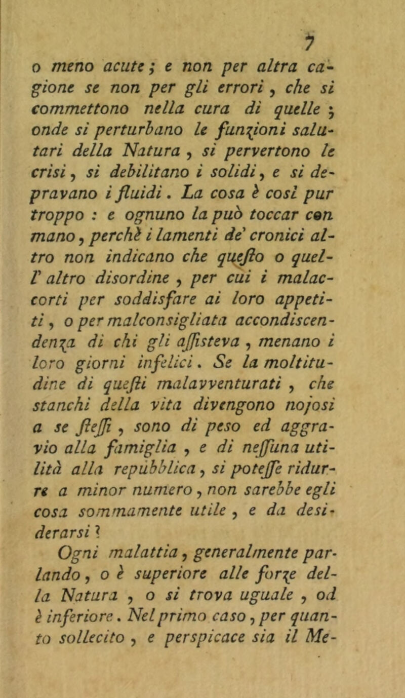 o meno acute ; e non per altra ca- gione se non per gli errori , che si commettono nella cura di quelle 5 onde si perturbano le funzioni salu- tari della Natura , si pervertono le crisi, si debilitano i solidi, e si de- pravano i fluidi . La cosa è cosi pur troppo : e ognuno la può toccar con mano, perchè i lamenti de cronici al- tro non indicano che qucjlo o quel- V altro disordine , per cui i malac- corti per soddisfare ai loro appeti- ti , o per malconsigliata accondiscen- denza di chi gli aflìsteva , menano i loro giorni infelici. Se la moltitu- dine di quefti mal avventurati , che stanchi della vita divengono no/osi a se ftejji , sono di peso ed aggra- vio alla famiglia , e di nejfuna uti- lità alla repubblica , si potejfe ridur- re a minor numero, non sarebbe egli cosa sommamente utile , e da desi- derarsi ì Ogni malattia, generalmente par- lando , o è superiore alle forze del- la Natura , o si trova uguale , od è inferiore.. Nel primo caso, per quan- to sollecito , e perspicace sia il Me-