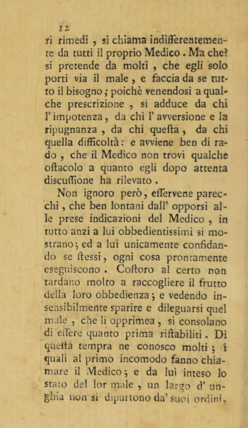 ri rimedi , si chiama indifferentemen- te da tutti il proprio Medico. Ma che? si pretende da molti , che egli solo porti via il male , e faccia da se tut- to il bisogno; poiché venendosi a qual- che prescrizione , si adduce da chi l’impotenza, da chi 1’ avversione e la ripugnanza , da chi quella , da chi quella difficoltà: e avviene ben di ra- do , che il Medico non trovi qualche oftacolo a quanto egli dopo attenta discuffione ha rilevato . Non ignoro però, elfervene parec- chi , che ben lontani dall’ opporsi al- le prese indicazioni del Medico , in tutto anzi a lui obbedientissimi si mo- strano} ed a lui unicamente confidan- do se tiessi, ogni cosa prontamente eseguiscono . Cofioro al certo non tardano molto a raccogliere il frutto della loro obbedienza j e vedendo in- sensibilmente sparire e dileguarsi quel male , che li opprimea , si consolano di edere quanto prima riabiliti. Di quella tempra ne conosco molti , i quali al primo incomodo fanno chia- mare il Medico} e da lui inteso lo stato del lor male , un largo d’ un- ghia non si dipartono da’suoi ordini.