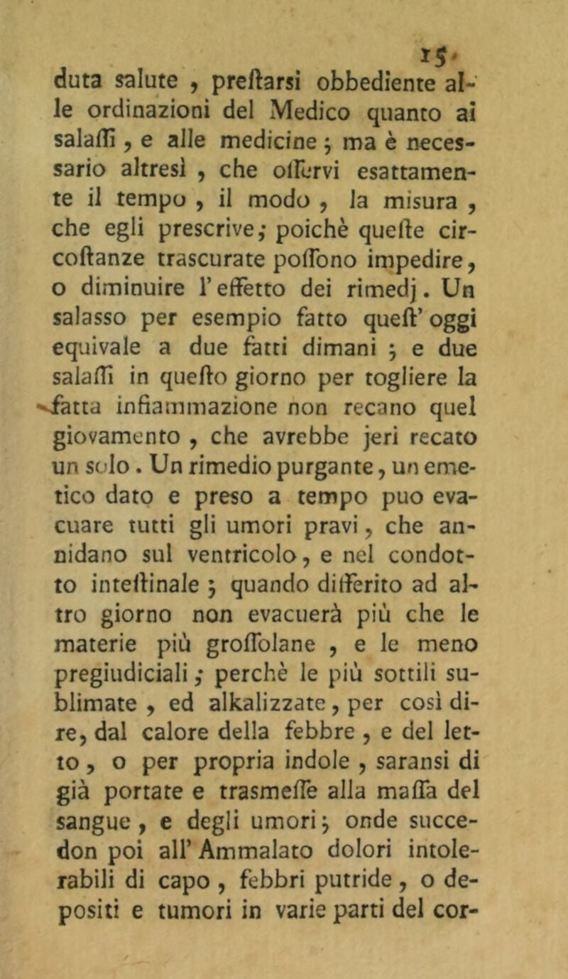 I$' duta salute , predarsi obbediente al- le ordinazioni del Medico quanto ai salali!, e alle medicine ; ma è neces- sario altresi , che olirvi esattamen- te il tempo , il modo , la misura , che egli prescrive,- poiché quelle cir- coftanze trascurate polfono impedire, o diminuire l’effetto dei rimedj. Un salasso per esempio fatto quell’ oggi equivale a due fotti dimani ; e due salali! in quello giorno per togliere la •sfotta infiammazione non recano quel giovamento , che avrebbe jeri recato un sedo. Un rimedio purgante, un eme- tico dato e preso a tempo può eva- cuare tutti gli umori pravi, che an- nidano sul ventricolo, e nel condot- to inteflinale ; quando differito ad al- tro giorno non evacuerà più che le materie più grolfolane , e le meno pregiudicialiperchè le più sottili su- blimate , ed analizzate , per così di- re, dal calore della febbre , e del let- to , o per propria indole , saransi di già portate e trasmelfe alla malfa del sangue, e degli umori\ onde succe- don poi all’ Ammalato dolori intole- rabili di capo , febbri putride, o de- positi e tumori in varie parti del cor-