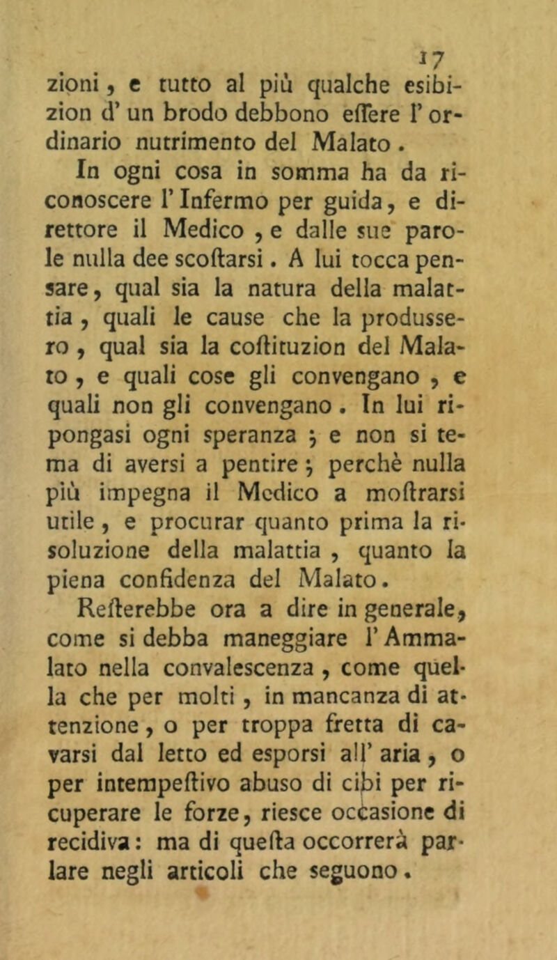 zioni, c tutto al più qualche esibi- zion d’ un brodo debbono efl*ere I* or- dinario nutrimento del Malato. In ogni cosa in somma ha da ri- conoscere l’Infermo per guida, e di- rettore il Medico , e dalle sue paro- le nulla dee scodarsi. A lui tocca pen- sare, qual sia la natura della malat- tia , quali le cause che la produsse- ro , qual sia la coftituzion del Mala- to, e quali cose gli convengano , e quali non gli convengano. In lui ri- pongasi ogni speranza } e non si te- ma di aversi a pentire perchè nulla più impegna il Medico a moftrarsi utile , e procurar quanto prima la ri- soluzione della malattia , quanto la piena confidenza del Malato. fletterebbe ora a dire in generale, come si debba maneggiare l’Amma- lato nella convalescenza , come quel- la che per molti , in mancanza di at- tenzione , o per troppa fretta di ca- varsi dal letto ed esporsi all’ aria, o per intempeftivo abuso di cibi per ri- cuperare le forze, riesce occasione di recidiva : ma di quella occorrerà par- lare negli articoli che seguono.