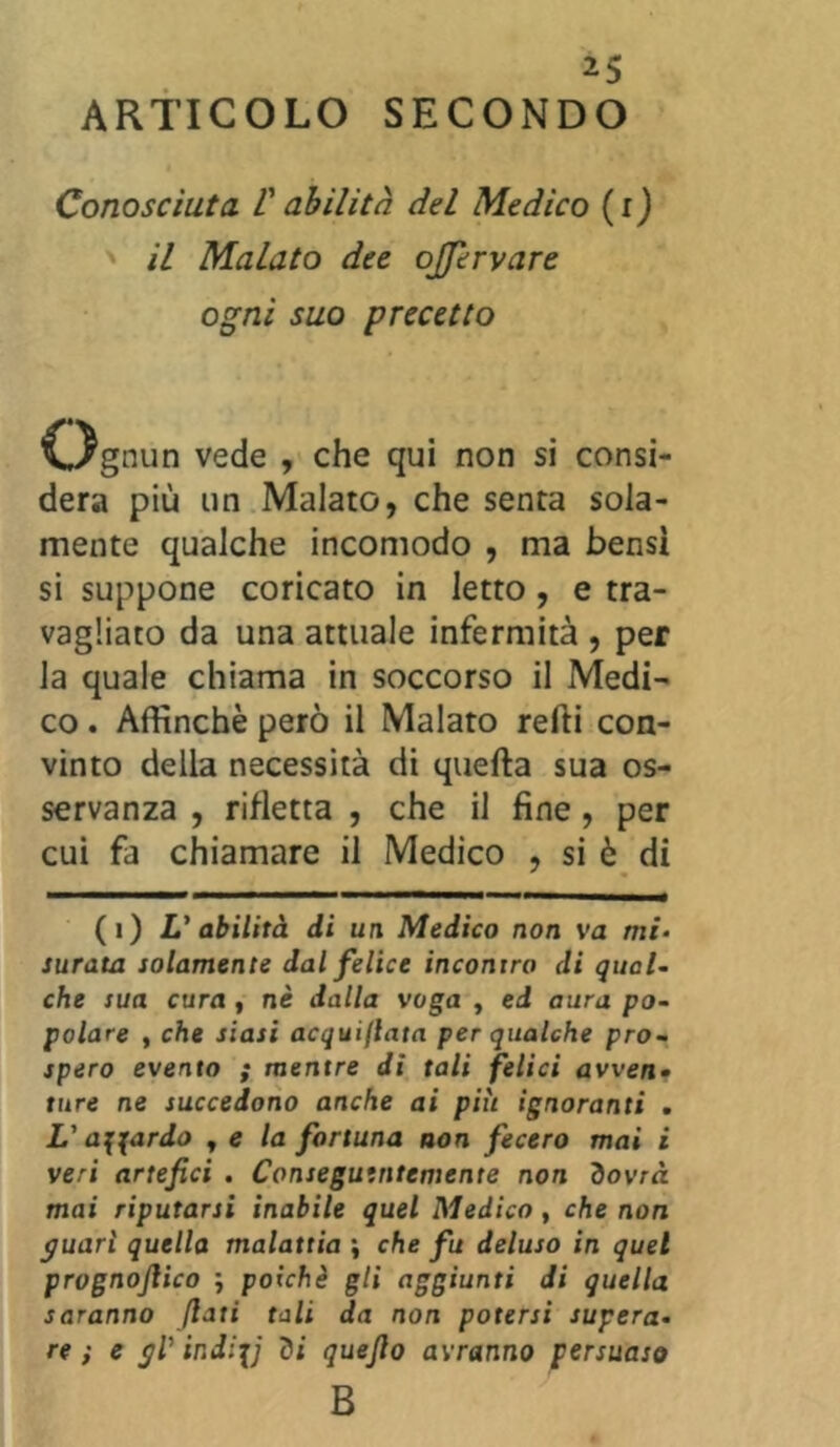 ARTICOLO SECONDO Conosciuta V abilità del Medico (x) il Malato dee ojjervare ogni suo precetto 'Ognun vede , che qui non si consi- dera più un Malato, che senta sola- mente qualche incomodo , ma bensì si suppone coricato in letto, e tra- vagliato da una attuale infermità , per la quale chiama in soccorso il Medi- co . Affinchè però il Malato refti con- vinto della necessità di quella sua os- servanza , rifletta , che il fine, per cui fa chiamare il Medico , si è di (i) L'abilità di un Medico non va mi- surata solamente dal felice incontro di qual- che sua cura , nè dalla voga , ed aura po- polare , che siasi acquiflata per qualche pro- spero evento ; mentre dì tali felici avven- ture ne succedono anche ai più ignoranti . L'affardo y e la fortuna non fecero mai i veri artefici . Conseguentemente non dovrà mai riputarsi inabile quel Medico, che non guarì quella malattia \ che fu deluso in quel prognojlico ; poiché gli aggiunti di quella saranno fiati tali da non potersi supera- re ; e gV indi\j di quefio avranno persuaso B