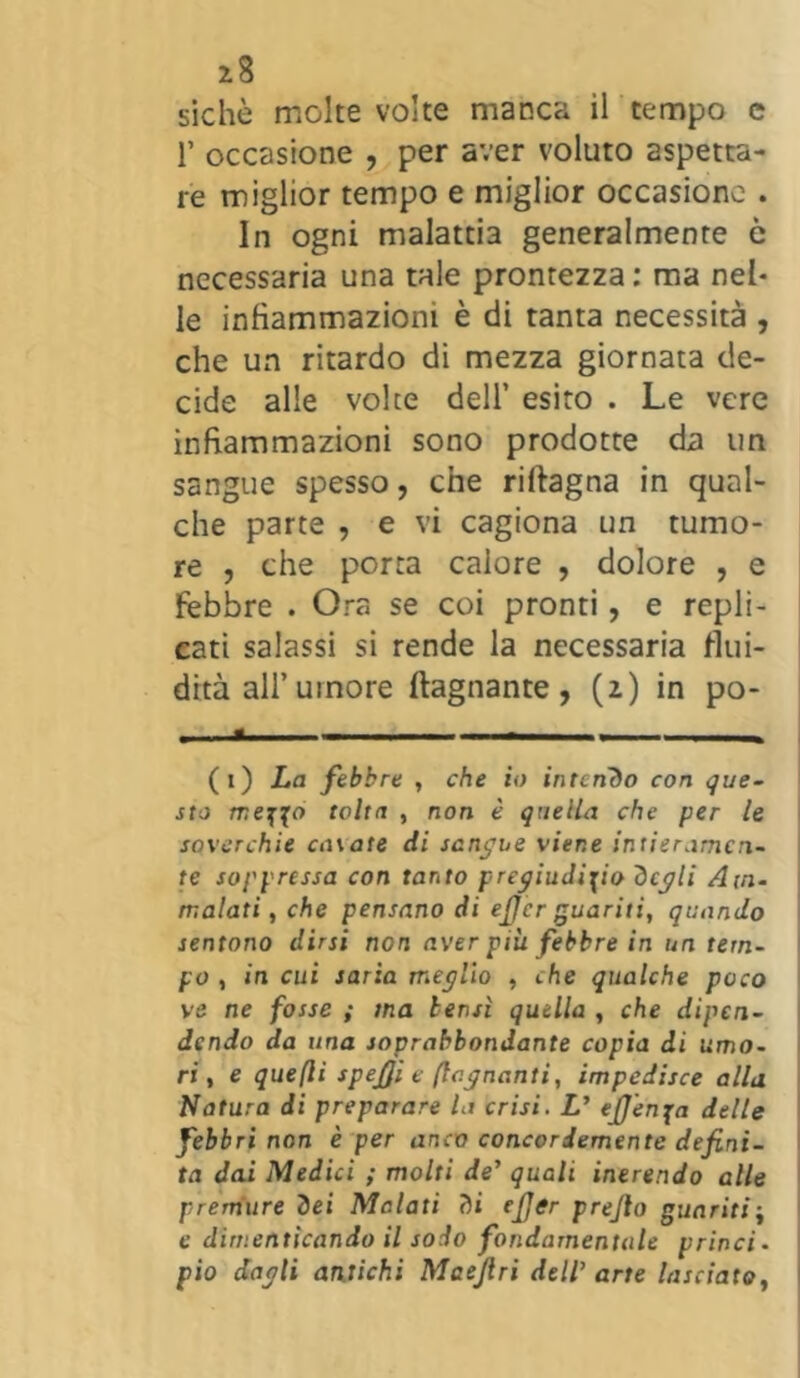 siche molte volte manca il tempo e 1’ occasione , per aver voluto aspetta- re miglior tempo e miglior occasione . In ogni malattia generalmente c necessaria una tale prontezza: ma nel- le infiammazioni è di tanta necessità , che un ritardo di mezza giornata de- cide alle volte dell’ esito . Le vere infiammazioni sono prodotte da un sangue spesso, che riltagna in qual- che parte , e vi cagiona un tumo- re , che porta calore , dolore , e febbre . Ora se coi pronti, e repli- cati salassi si rende la necessaria flui- dità all’umore {lagnante, (2) in po- (1) La febbre , che io intendo con que- sto mezzo tolta , non è quella che per le soverchie casate di sangue viene intieramen- te soppressa con tanto pregiudizio degli Am- malati , che pensano di eficr guariti, quando sentono dirsi non aver più febbre in un tem- po , in cui saria meglio , che qualche poco ve ne fosse ; ma bensì quella , che dipen- dendo da una soprabbondante copia di umo- ri , e quefti spefii e (legnanti, impedisce alla Natura di preparare la crisi. L' eJJenja delle febbri non è per anco concordemente defini- ta dai Medici ; molti de' quali inerendo alle premure dei Malati di efier prejlo guaritij e dimenticando il sodo fondamentale princi- pio dagli antichi Maejlri dell' arte lasciato,