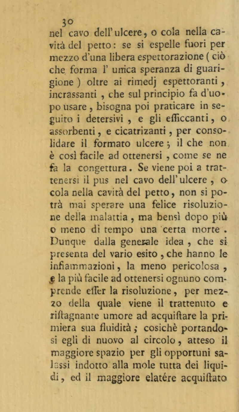 3° nel cavo dell’ulcere, o cola nella ca- vità del petto: se si espelle fuori per mezzo d’una libera espettorazione ( ciò che forma 1’ unica speranza di guari- gione ) oltre ai rimedj espettoranti , incassanti , che sul principio fa d’uo- po usare , bisogna poi praticare in se- guito i detersivi , e gli effìccanti, o assorbenti, e cicatrizanti, per conso- lidare il formato ulcere ) il che non è così facile ad ottenersi , come se ne fa la congettura . Se viene poi a trat- tenersi il pus nel cavo dell’ulcere , o cola nella cavità del petto, non si po- trà mai sperare una felice risoluzio- ne della malattia , ma bensì dopo più o meno di tempo una certa morte . Dunque dalla generale idea , che si presenta del vario esito ,che hanno le infiammazioni, la meno pericolosa, ,f la più facile ad ottenersi ognuno com- prende elìer la risoluzione, per mez- 20 della quale viene il trattenuto e riftagnante umore ad acquiftare la pri- miera sua fluidità ,* cosichè portando- si egli di nuovo al circolo, atteso il maggiore spazio per gli opportuni sa- lassi indotto alla mole tutta dei liqui- di, ed il maggiore elatère acquieto