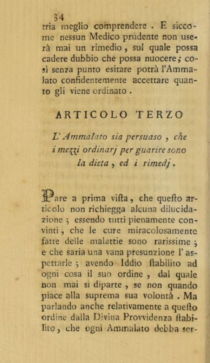 tria meglio comprendere . E sicco- me nessun Medico prudente non use- rà mai un rimedio , sul quale possa cadere dubbio che possa nuocere,* co- sì senza punto esitare potrà l’Amma- lato confidentemente accettare quan- to gli viene ordinato . ARTICOLO TERZO V Ammalato sia persuaso , che imeni ordinarj per guarire sono la dieta , ed i rimedj. Jt: are a prima villa, che quello ar- ticolo non richiegga alcuna dilucida- zione \ essendo tutti pienamente con- vinti , che le cure miracolosamente fatte delle malattie sono rarissime j e che saria una vana presunzione 1’as- pettarle } avendo Iddìo llabiiito ad ogni cosa il suo ordine , dal quale non mai si diparte , se non quando piace alla suprema sua volontà . Ma parlando anche relativamente a quello ordine dalla Divina Provvidenza fiabi- lito, che ogni Ammalato debba sor-