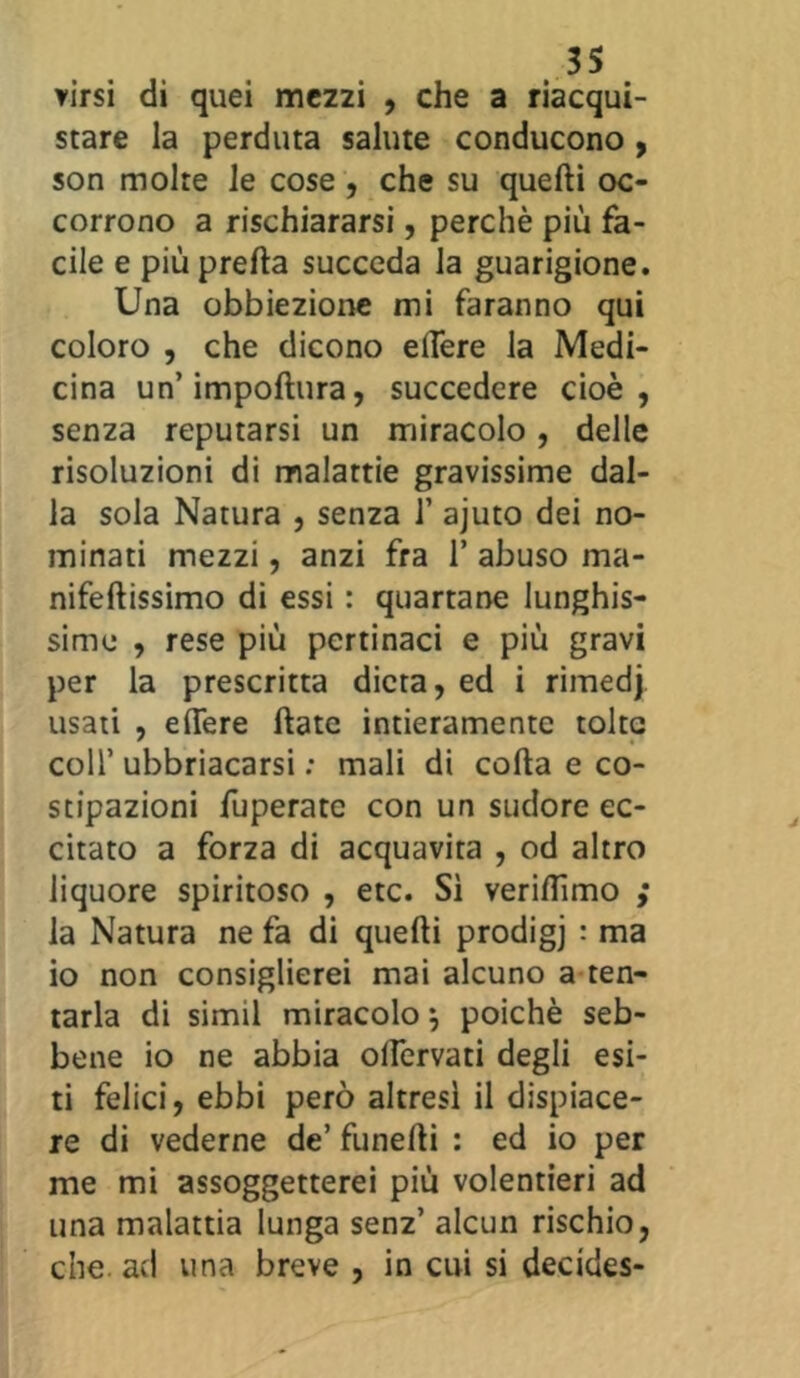 tirsi di quei mezzi , che a riacqui- stare la perduta salute conducono , son molte le cose , che su quelli oc- corrono a rischiararsi, perchè più fa- cile e più pretta succeda la guarigione. Una obbiezione mi faranno qui coloro , che dicono ettere la Medi- cina un’impoftura, succedere cioè, senza reputarsi un miracolo, delle risoluzioni di malattie gravissime dal- la sola Natura , senza 1’ ajuto dei no- minati mezzi, anzi fra 1* abuso ma- nifeftissimo di essi : quartane lunghis- sime , rese più pertinaci e più gravi per la prescritta dieta, ed i rimedj usati , ettere ftate intieramente tolte coll’ ubbriacarsi : mali di cotta e co- stipazioni fuperatc con un sudore ec- citato a forza di acquavita , od altro liquore spiritoso , etc. Sì verittìmo ,* la Natura ne fa di quelli prodigj : ma io non consiglierei mai alcuno a ten- tarla di siimi miracolo $ poiché seb- bene io ne abbia ottervati degli esi- ti felici, ebbi però altresì il dispiace- re di vederne de’ funefti : ed io per me mi assoggetterei più volentieri ad una malattia lunga senz’ alcun rischio, che ad una breve , in cui si deckles-