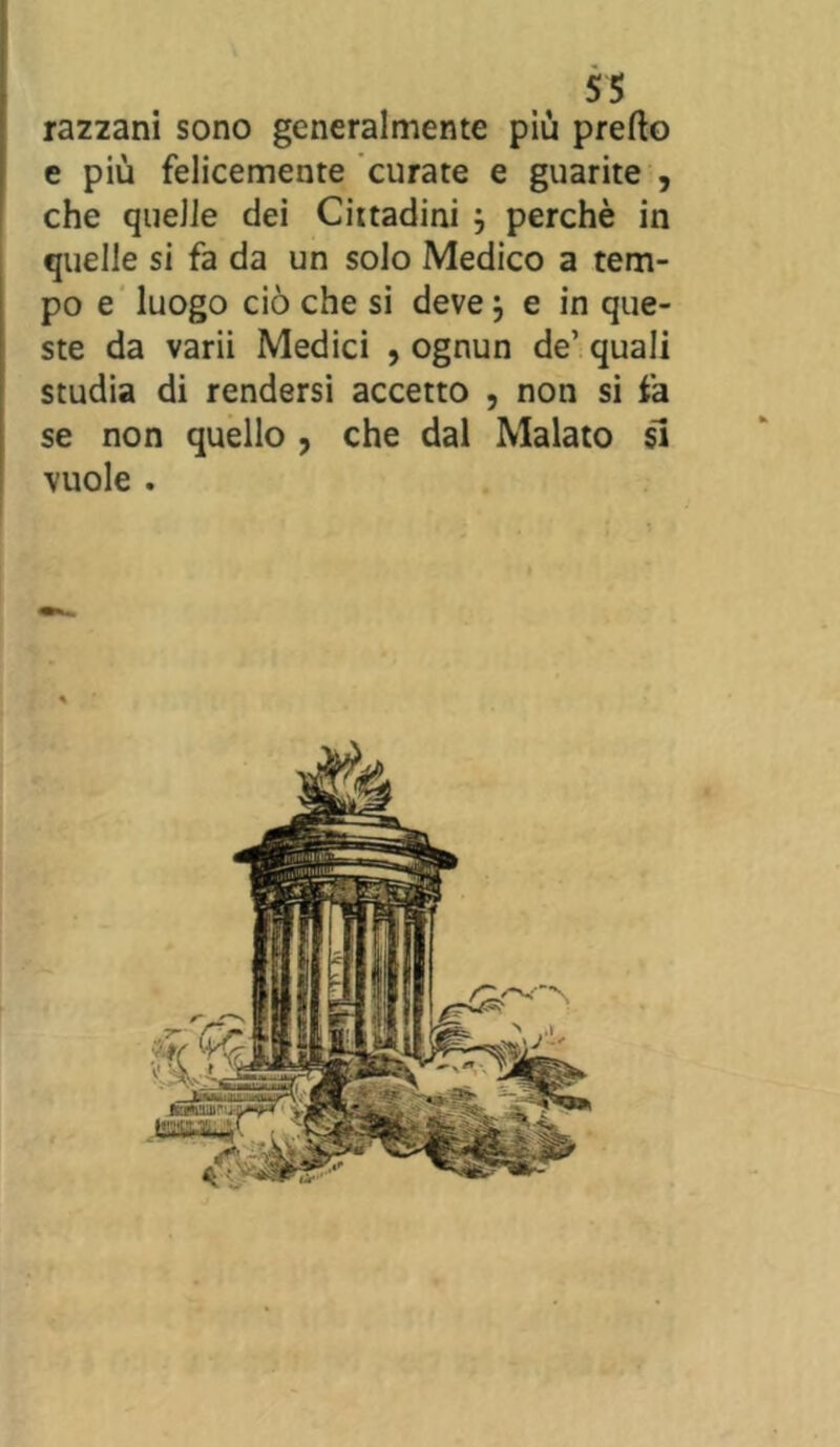 razzarli sono generalmente più pretto e più felicemente curate e guarite , che quelle dei Cittadini j perchè in quelle si fa da un solo Medico a tem- po e luogo ciò che si deve} e in que- ste da varii Medici , ognun de’ quali studia di rendersi accetto , non si fa se non quello , che dal Malato si vuole .