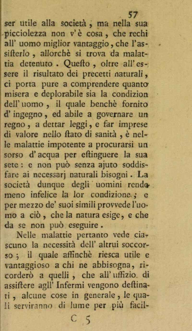 ser utile alla società , ma nella sua picciolezza non v’è cosa, che rechi all’ uomo miglior vantaggio, che l’as- sifterlo , allorché si trova da malat- tia detenuto . Quello , oltre all’es- sere il risultato dei precetti naturali, ci porta pure a comprendere quanta misera e deplorabile sia la condizion dell’ uomo , il quale benché fornito d’ingegno, ed abile a governare un regno, a dettar leggi, e far imprese di valore nello dato di sanità , è nel- le malattie impotente a procurarsi un sorso d’acqua per ellinguere la sua sete : e non può senza ajuto soddis- fare ai necessari naturali bisogni. La società dunque degli uomini rendo meno infelice la lor condizione.; e per mezzo de’ suoi simili provvede l’uo- mo a ciò, chela natura esige, e che da se non può eseguire. Nelle malattie pertanto vede eia* scuno la necessità dell’ altrui soccor- so j il quale affinchè riesca utile e vantaggioso a chi ne abbisogna, ri- corderò a quelli , che all’ uffizio, di assillerò agli’ Infermi vengono deftina- ti , alcune cose in generale, le qua- li serviranno di lume per più facil- C 5