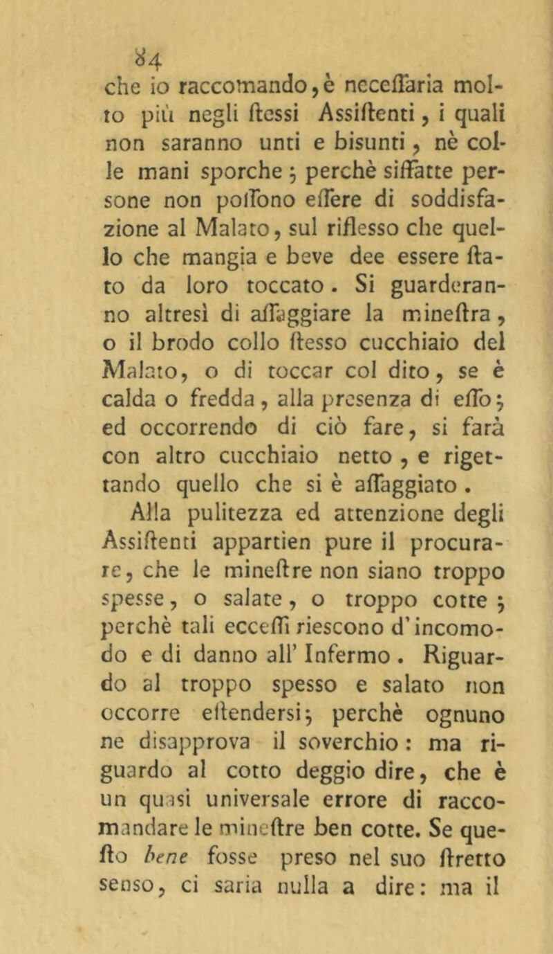 che io raccomando,è ncceflària mol- to più negli flessi Assidenti, i quali non saranno unti e bisunti, nè col- le mani sporche ; perchè siffatte per- sone non poffono effere di soddisfa- zione al Malato, sul riflesso che quel- lo che mangia e beve dee essere fla- to da loro toccato. Si guarderan- no altresì di alleggiare la mineftra, o il brodo collo flesso cucchiaio del Malato, o di toccar col dito, se è calda o fredda , alla presenza di effo j ed occorrendo di ciò fare, si farà con altro cucchiaio netto , e riget- tando quello che si è affaggiato . Alla pulitezza ed attenzione degli Assiftenti appartìen pure il procura- re, che le mineftre non siano troppo spesse, o salate, o troppo cotte 5 perchè tali eccedi riescono d’incomo- do e di danno all’ Infermo . Riguar- do al troppo spesso e salato non occorre elìendersij perchè ognuno ne disapprova il soverchio : ma ri- guardo al cotto deggiodire, che è un quasi universale errore di racco- mandare le mineftre ben cotte. Se que- llo bene fosse preso nel suo flretto senso, ci saria nulla a dire: ma il