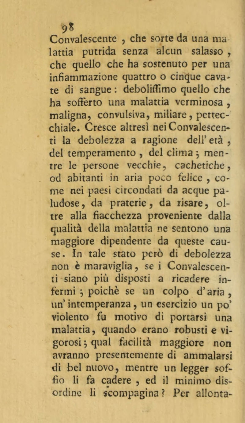 9* Convalescente , che sorte da una ma lattia putrida senza alcun salasso , che quello che ha sostenuto per una infiammazione quattro o cinque cava- te di sangue : deboliffimo quello che ha sofferto una malattia verminosa , maligna, convulsiva, miliare, pettec- chiale. Cresce altresì nei Convalescen- ti la debolezza a ragione dell’età , del temperamento , del clima*, men- tre le persone vecchie, cacheriche, od abitanti in aria poco felice , co- me nei paesi circondati da acque pa- ludose, da praterie, da risare, ol- tre alla fiacchezza proveniente dalla qualità della malattia ne sentono una maggiore dipendente da queste cau- se. In tale stato però di debolezza non è maraviglia, se i Convalescen- ti siano più disposti a ricadere in- fermi *, poiché se un colpo d’aria, un’intemperanza, un esercizio un po’ violento fu motivo di portarsi una malattia, quando erano robusti e vi- gorosi j qual facilità maggiore non avranno presentemente di ammalarsi di bel nuovo, mentre un legger sof- fio li fa cadere , ed il minimo dis- ordine li scompagina ? Per allenta-