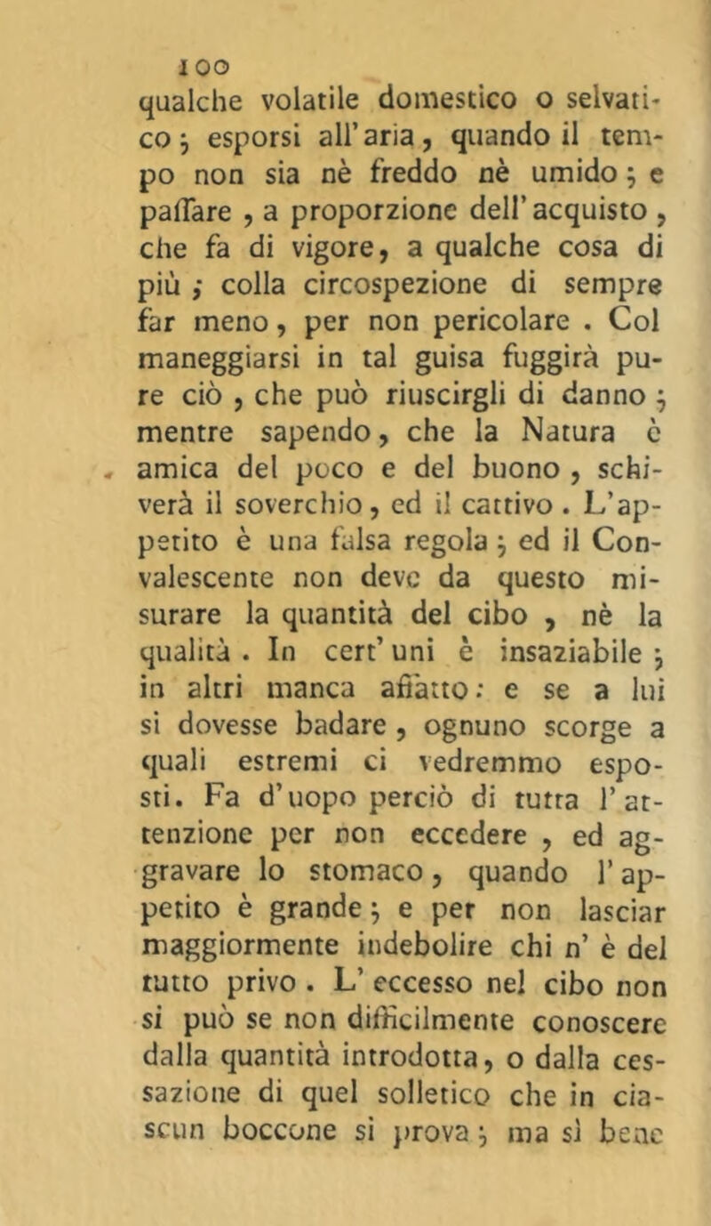 iOO qualche volatile domestico o selvati- co 3 esporsi all’aria, quando il tem- po non sia nè freddo nè umido ; e pallare , a proporzione dell’acquisto , che fa di vigore, a qualche cosa di più ,• colla circospezione di sempre far meno, per non pericolare . Col maneggiarsi in tal guisa fuggirà pu- re ciò , che può riuscirgli di danno 3 mentre sapendo, che la Natura è «, amica del poco e del buono , schi- verà il soverchio, ed il cattivo . L’ap- petito è una falsa regola 3 ed il Con- valescente non deve da questo mi- surare la quantità del cibo , nè la qualità . In cert’ uni è insaziabile 3 in altri manca affatto: e se a lui si dovesse badare , ognuno scorge a quali estremi ci vedremmo espo- sti. Fa d’uopo perciò di tutta l’at- tenzione per non eccedere , ed ag- gravare lo stomaco, quando V ap- petito è grande 3 e per non lasciar maggiormente indebolire chi n’ è del tutto privo . L’ eccesso nel cibo non si può se non difficilmente conoscere dalla quantità introdotta, o dalla ces- sazione di quel solletico che in cia- scun boccone si prova 3 ma si bene