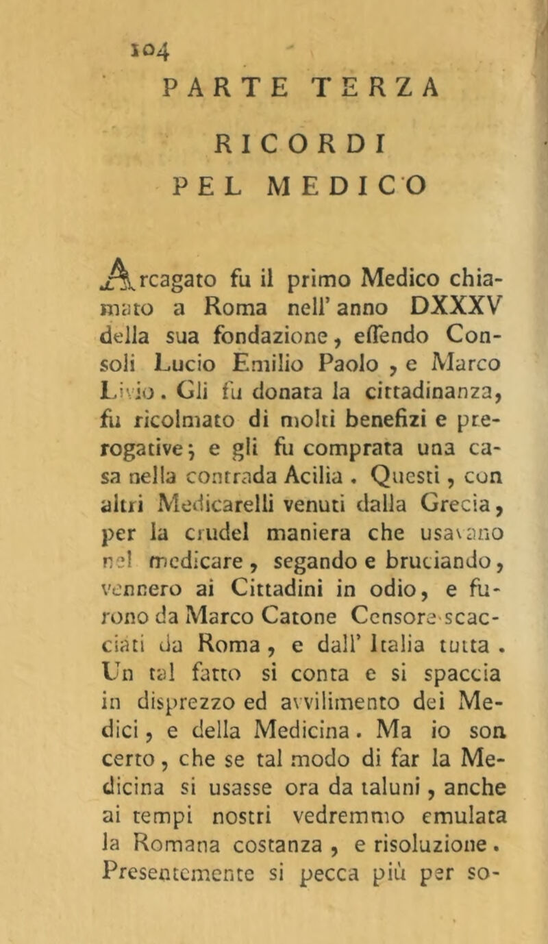 so4 PARTE TERZA RICORDI PEL MEDICO ^x^cagato fu il primo Medico chia- mato a Roma nell’ anno DXXXV della sua fondazione, eflendo Con- soli Lucio Emilio Paolo , e Marco Livio. Gli fu donara la cittadinanza, fu ricolmato di molti benefizi e pre- rogative } e gli fu comprata una ca- sa nella contrada Acilia . Questi, con altri Medicabili venuti dalla Grecia, per la crudel maniera che usavano nel medicare, segando e bruciando, vennero ai Cittadini in odio, e fu- rono da Marco Catone Censore'scac- ciati da Roma , e dall’ Italia tutta . Un tal fatto si conta e si spaccia in disprezzo ed avvilimento dei Me- dici, e della Medicina. Ma io son certo, che se tal modo di far la Me- dicina si usasse ora da taluni, anche ai tempi nostri vedremmo emulata la Romana costanza , e risoluzione . Presentemente si pecca più per so-