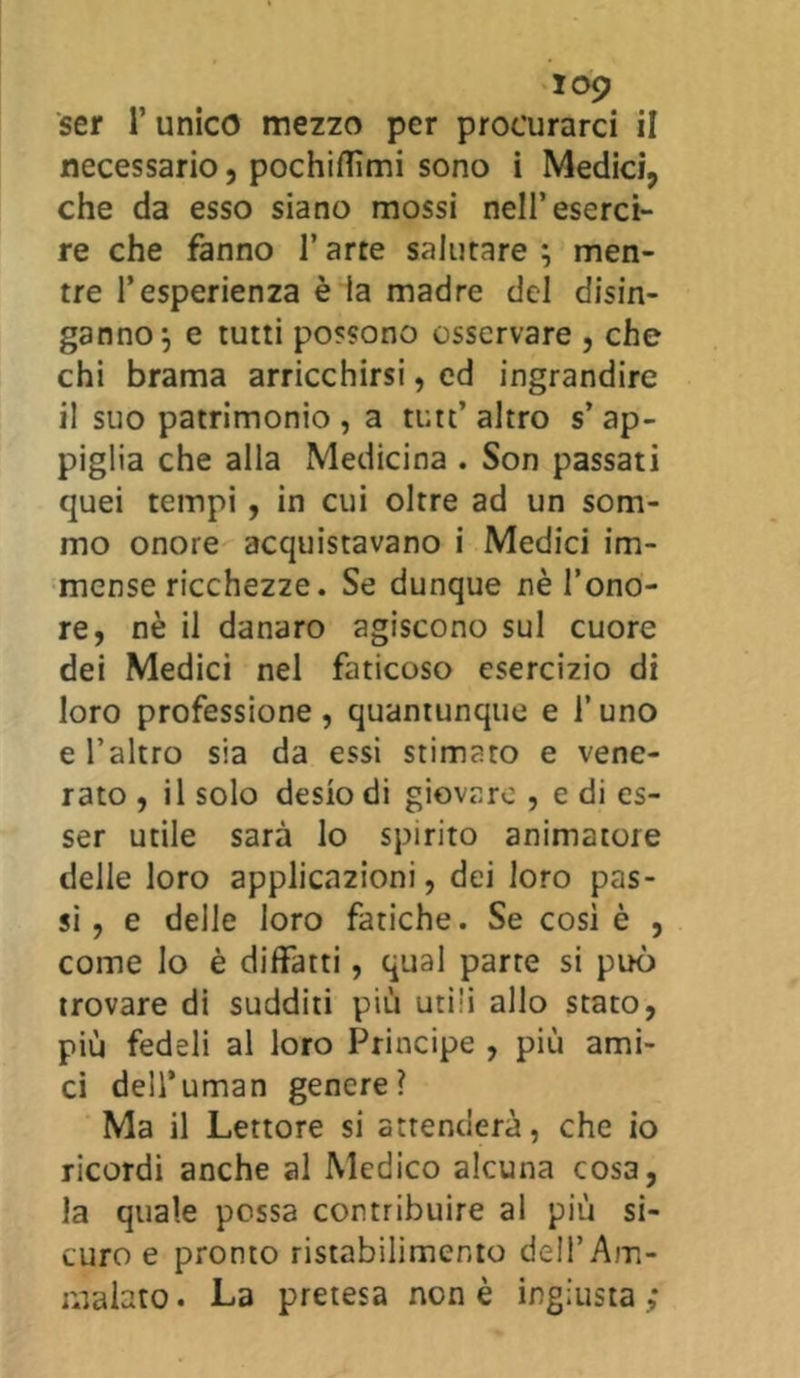 ser l’unico mezzo per procurarci il necessario, pochiflìmi sono i Medici, che da esso siano mossi nell’eserci- re che fanno l’arre salutare ; men- tre l’esperienza è la madre del disin- ganno^ e tutti possono osservare , che chi brama arricchirsi, ed ingrandire il suo patrimonio , a tutt’altro s’ap- piglia che alla Medicina . Son passati quei tempi , in cui oltre ad un som- mo onore acquistavano i Medici im- mense ricchezze. Se dunque nè l’ono- re, nè il danaro agiscono sul cuore dei Medici nel faticoso esercizio di loro professione, quantunque e l’uno e l’altro sia da essi stimato e vene- rato , il solo desio di giovare , e di es- ser utile sarà lo spirito animatore delle loro applicazioni, dei loro pas- si, e delle loro fatiche. Se così è , come lo è diffatti, qual parte si può trovare di sudditi più utili allo stato, più fedeli al loro Principe , più ami- ci dell’uman genere? Ma il Lettore si attenderà, che io ricordi anche al Medico alcuna cosa, la quale possa contribuire al più si- curo e pronto ristabilimento dell’Am- malato. La pretesa non è ingiusta;