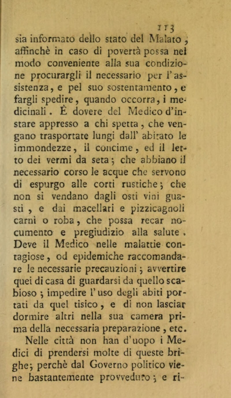 1 r3 sia informato dello stato del Malato , affinchè in caso di povertà possa nel modo conveniente alla sua condizio- ne procurargli il necessario per l’as- sistenza, e pel suo sostentamento , e fargli spedire, quando occorra, i me- dicinali. È dovere del Medico d’in- stare appresso a chi spetta, che ven- gano trasportate lungi dall’ abitato le immondezze, il concime, ed il let- to dei vermi da seta -, che abbiano il necessario corso le acque che servono di espurgo alle corti rustiche ; che non si vendano dagli osti vini gua- sti , e dai macellari e pizzicagnoli carni o roba, che possa recar no- cumento e pregiudizio alla salute . Deve il Medico nelle malattie con- tagiose , od epidemiche raccomanda- re le necessarie precauzioni j avvertire quei di casa di guardarsi da quello sca- bioso *, impedire l’uso degli abiti por- tati da quel tisico, e di non lasciar dormire altri nella sua camera pri- ma della necessaria preparazione , etc. Nelle città non han d’uopo i Me- dici di prendersi moke di queste bri- ghe ^ perchè dal Governo politico vie- ne bastantemente provveduto \ e ri-