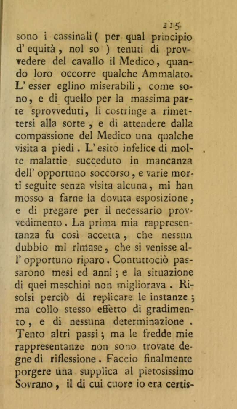 as- sono i cassinoli ( per qual principio d’ equità , noi so ) tenuti di prov- vedere del cavallo il Medico, quan- do loro occorre qualche Ammalato. L’ esser eglino miserabili, come so- no, e di quello per la massima par- te sprovveduti, li costringe a rimet- tersi alla sorte , e di attendere dalla compassione del Medico una qualche visita a piedi. L’esito infelice di mol- te malattie succeduto in mancanza dell’ opportuno soccorso, e varie mor- ti seguite senza visita alcuna, mi han mosso a farne la dovuta esposizione, e di pregare per il necessario prov- vedimento . La prima mia rappresen- tanza fu così accetta, che nessun dubbio mi rimase, che si venisse al- 1’ opportuno riparo. Contuttociò pas- sarono mesi ed anni} e la situazione di quei meschini non migliorava . Ri- solsi perciò di replicare le instanze 5 ma collo stesso effetto di gradimen- to , e di nessuna determinazione . Tento altri passi, ma le fredde mie rappresentanze non sono trovate de- gne di riflessione. Faccio finalmente porgere una supplica al pietosissimo Sovrano , il di cui cuore io era certis-