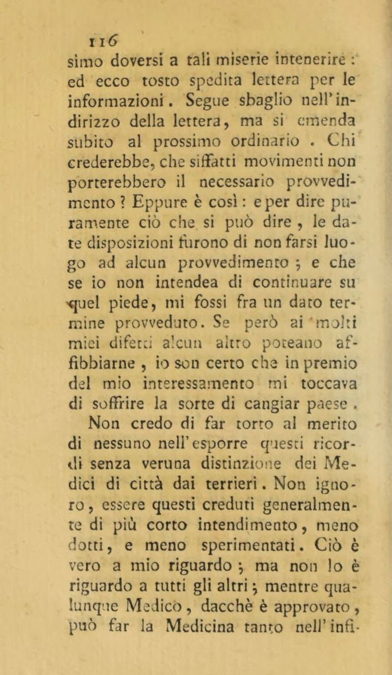 simo doversi a tali miserie intenerire : ed ecco tosto spedita lettera per le informazioni. Segue sbaglio nell’in- dirizzo della lettera, ma si emenda subito al prossimo ordinario . Chi crederebbe, che siffatti movimenti non porterebbero il necessario provvedi- mento ? Eppure è così : e per dire pu- ramente ciò che si può dire , le da- te disposizioni furono di non farsi luo- go ad alcun provvedimento \ e che se io non intendea di continuare su >quel piede, mi fossi fra un dato ter- mine provveduto. Se però ai 'molti mici difetti alcun altro poteano af- fibbiarne , io son certo che in premio del mio interessamento mi toccava di soffrire la sorte di cangiar paese . Non credo di far torto al merito di nessuno nell’esporre questi ricor- di senza veruna distinzione dei Me- dici di città dai terrieri. Non igno- ro, essere questi creduti generalmen- te di più corto intendimento, meno dotti, e meno sperimentati. Ciò è vero a mio riguardo -, ma non lo è riguardo a tutti gli altri \ mentre qua- lunque Medicò , dacché è approvato , può far la Medicina tanto nell’ infi-