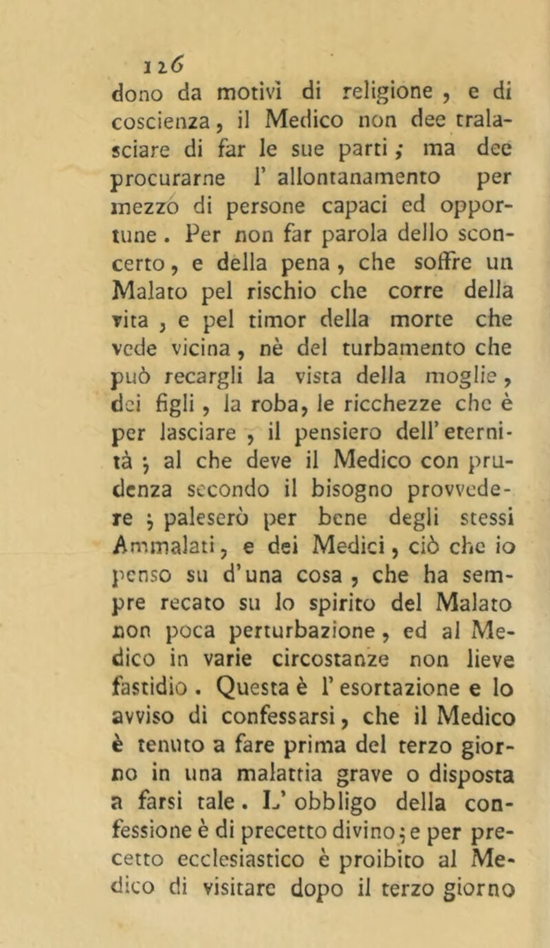 dono da motivi di religione , e di coscienza, il Medico non dee trala- sciare di far le sue parti ,• ma dee procurarne 1’ allontanamento per mezzo di persone capaci ed oppor- tune . Per non far parola dello scon- certo , e della pena , che soffre un Malato pel rischio che corre della rita , e pel timor della morte che vede vicina , nò del turbamento che può recargli la vista della moglie, dei figli , la roba, le ricchezze che è per lasciare , il pensiero dell’eterni- tà } al che deve il Medico con pru- denza secondo il bisogno provvede- re } paleserò per bene degli stessi Ammalati, e dei Medici, ciò che io penso su d’una cosa , che ha sem- pre recato su lo spirito del Malato non poca perturbazione, ed al Me- dico in varie circostanze non lieve fastidio . Questa è l’esortazione e Io avviso di confessarsi, che il Medico è tenuto a fare prima del terzo gior- no in una malattia grave o disposta a farsi tale. L* obbligo della con- fessione è di precetto divino $ e per pre- cetto ecclesiastico è proibito al Me- dico di visitare dopo il terzo giorno